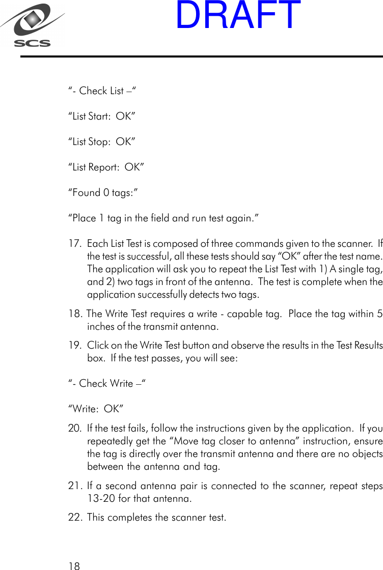 18&ldquo;- Check List &ndash;&ldquo;&ldquo;List Start:  OK&rdquo;&ldquo;List Stop:  OK&rdquo;&ldquo;List Report:  OK&rdquo;&ldquo;Found 0 tags:&rdquo;&ldquo;Place 1 tag in the field and run test again.&rdquo;17. Each List Test is composed of three commands given to the scanner.  Ifthe test is successful, all these tests should say &ldquo;OK&rdquo; after the test name.The application will ask you to repeat the List Test with 1) A single tag,and 2) two tags in front of the antenna.  The test is complete when theapplication successfully detects two tags.18. The Write Test requires a write - capable tag.  Place the tag within 5inches of the transmit antenna.19. Click on the Write Test button and observe the results in the Test Resultsbox.  If the test passes, you will see:&ldquo;- Check Write &ndash;&ldquo;&ldquo;Write:  OK&rdquo;20. If the test fails, follow the instructions given by the application.  If yourepeatedly get the &ldquo;Move tag closer to antenna&rdquo; instruction, ensurethe tag is directly over the transmit antenna and there are no objectsbetween the antenna and tag.21. If a second antenna pair is connected to the scanner, repeat steps13-20 for that antenna.22. This completes the scanner test.DRAFT