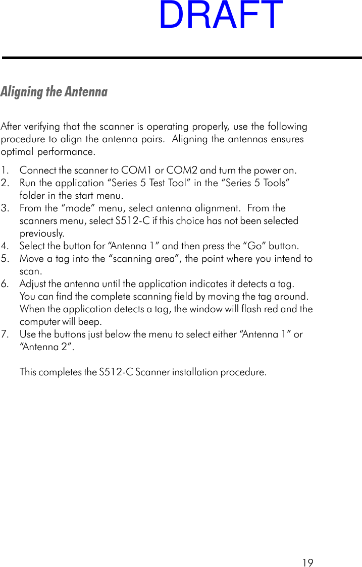 19Aligning the AntennaAfter verifying that the scanner is operating properly, use the followingprocedure to align the antenna pairs.  Aligning the antennas ensuresoptimal performance.1. Connect the scanner to COM1 or COM2 and turn the power on.2. Run the application &ldquo;Series 5 Test Tool&rdquo; in the &ldquo;Series 5 Tools&rdquo;folder in the start menu.3. From the &ldquo;mode&rdquo; menu, select antenna alignment.  From thescanners menu, select S512-C if this choice has not been selectedpreviously.4. Select the button for &ldquo;Antenna 1&rdquo; and then press the &ldquo;Go&rdquo; button.5. Move a tag into the &ldquo;scanning area&rdquo;, the point where you intend toscan.6. Adjust the antenna until the application indicates it detects a tag.You can find the complete scanning field by moving the tag around.When the application detects a tag, the window will flash red and thecomputer will beep.7. Use the buttons just below the menu to select either &ldquo;Antenna 1&rdquo; or&ldquo;Antenna 2&rdquo;.This completes the S512-C Scanner installation procedure.DRAFT