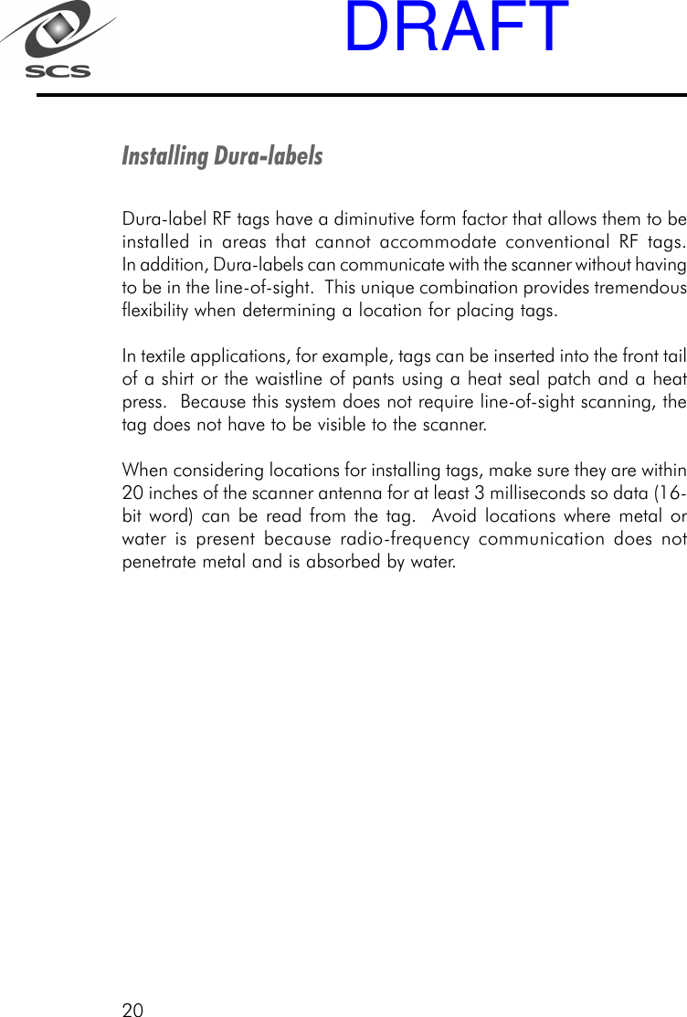 20Installing Dura-labelsDura-label RF tags have a diminutive form factor that allows them to beinstalled in areas that cannot accommodate conventional RF tags.In addition, Dura-labels can communicate with the scanner without havingto be in the line-of-sight.  This unique combination provides tremendousflexibility when determining a location for placing tags.In textile applications, for example, tags can be inserted into the front tailof a shirt or the waistline of pants using a heat seal patch and a heatpress.  Because this system does not require line-of-sight scanning, thetag does not have to be visible to the scanner.When considering locations for installing tags, make sure they are within20 inches of the scanner antenna for at least 3 milliseconds so data (16-bit word) can be read from the tag.  Avoid locations where metal orwater is present because radio-frequency communication does notpenetrate metal and is absorbed by water.DRAFT