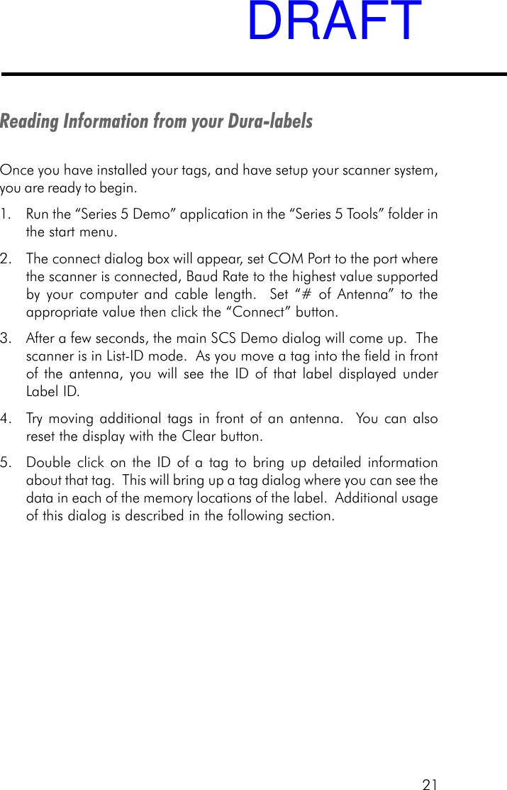 21Reading Information from your Dura-labelsOnce you have installed your tags, and have setup your scanner system,you are ready to begin.1. Run the &ldquo;Series 5 Demo&rdquo; application in the &ldquo;Series 5 Tools&rdquo; folder inthe start menu.2. The connect dialog box will appear, set COM Port to the port wherethe scanner is connected, Baud Rate to the highest value supportedby your computer and cable length.  Set &ldquo;# of Antenna&rdquo; to theappropriate value then click the &ldquo;Connect&rdquo; button.3. After a few seconds, the main SCS Demo dialog will come up.  Thescanner is in List-ID mode.  As you move a tag into the field in frontof the antenna, you will see the ID of that label displayed underLabel ID.4. Try moving additional tags in front of an antenna.  You can alsoreset the display with the Clear button.5. Double click on the ID of a tag to bring up detailed informationabout that tag.  This will bring up a tag dialog where you can see thedata in each of the memory locations of the label.  Additional usageof this dialog is described in the following section.DRAFT