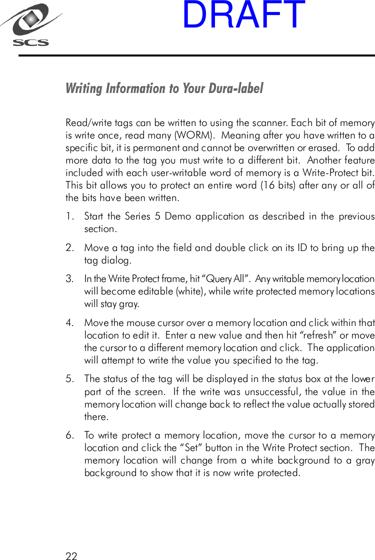 22Writing Information to Your Dura-labelRead/write tags can be written to using the scanner. Each bit of memoryis write once, read many (WORM).  Meaning after you have written to aspecific bit, it is permanent and cannot be overwritten or erased.  To addmore data to the tag you must write to a different bit.  Another featureincluded with each user-writable word of memory is a Write-Protect bit.This bit allows you to protect an entire word (16 bits) after any or all ofthe bits have been written.1. Start the Series 5 Demo application as described in the previoussection.2. Move a tag into the field and double click on its ID to bring up thetag dialog.3. In the Write Protect frame, hit &ldquo;Query All&rdquo;.  Any writable memory locationwill become editable (white), while write protected memory locationswill stay gray.4. Move the mouse cursor over a memory location and click within thatlocation to edit it.  Enter a new value and then hit &ldquo;refresh&rdquo; or movethe cursor to a different memory location and click.  The applicationwill attempt to write the value you specified to the tag.5. The status of the tag will be displayed in the status box at the lowerpart of the screen.  If the write was unsuccessful, the value in thememory location will change back to reflect the value actually storedthere.6. To write protect a memory location, move the cursor to a memorylocation and click the &ldquo;Set&rdquo; button in the Write Protect section.  Thememory location will change from a white background to a graybackground to show that it is now write protected.DRAFT