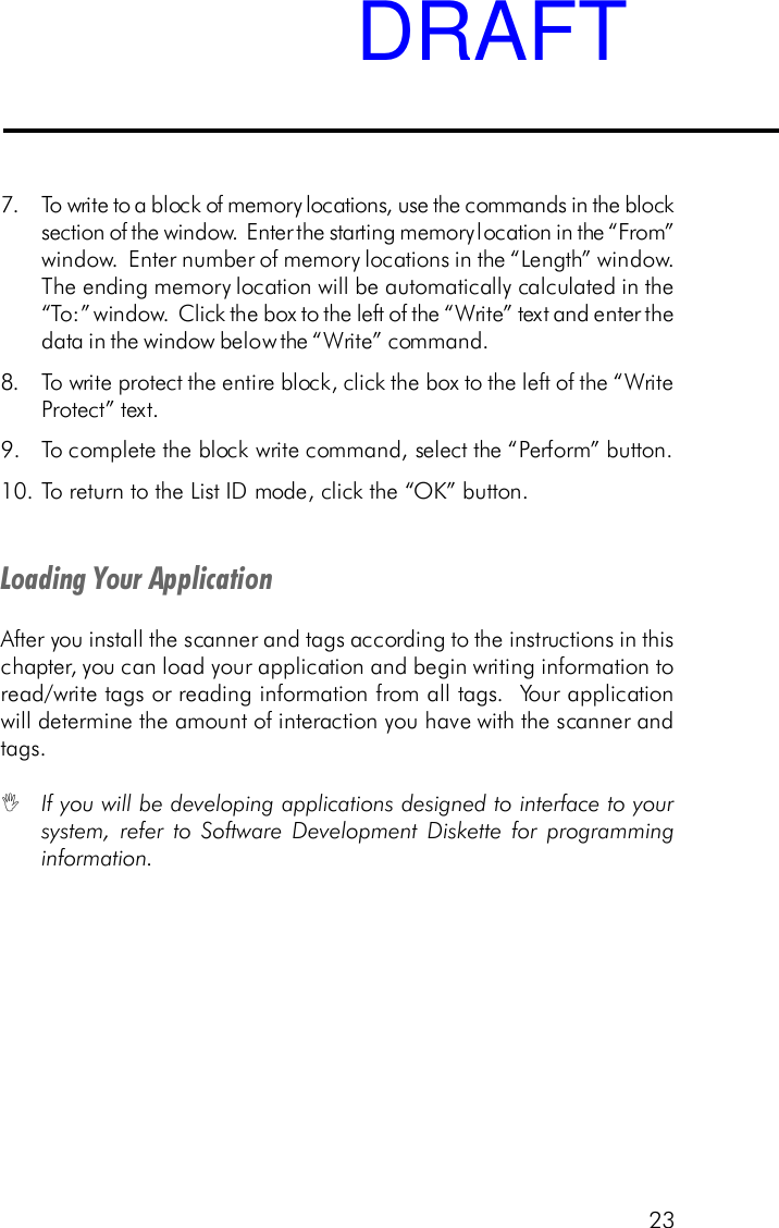 23Loading Your ApplicationAfter you install the scanner and tags according to the instructions in thischapter, you can load your application and begin writing information toread/write tags or reading information from all tags.  Your applicationwill determine the amount of interaction you have with the scanner andtags.IIf you will be developing applications designed to interface to yoursystem, refer to Software Development Diskette for programminginformation.7. To write to a block of memory locations, use the commands in the blocksection of the window.  Enter the starting memory location in the &ldquo;From&rdquo;window.  Enter number of memory locations in the &ldquo;Length&rdquo; window.The ending memory location will be automatically calculated in the&ldquo;To:&rdquo; window.  Click the box to the left of the &ldquo;Write&rdquo; text and enter thedata in the window below the &ldquo;Write&rdquo; command.8. To write protect the entire block, click the box to the left of the &ldquo;WriteProtect&rdquo; text.9. To complete the block write command, select the &ldquo;Perform&rdquo; button.10.To return to the List ID mode, click the &ldquo;OK&rdquo; button.DRAFT