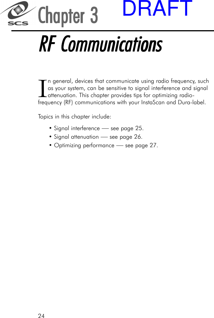 24In general, devices that communicate using radio frequency, suchas your system, can be sensitive to signal interference and signalattenuation. This chapter provides tips for optimizing radio-frequency (RF) communications with your InstaScan and Dura-label.Topics in this chapter include:&bull; Signal interference &mdash; see page 25.&bull; Signal attenuation &mdash; see page 26.&bull; Optimizing performance &mdash; see page 27.Chapter 3Chapter 3Chapter 3Chapter 3Chapter 3RF CommunicationsRF CommunicationsRF CommunicationsRF CommunicationsRF CommunicationsDRAFT