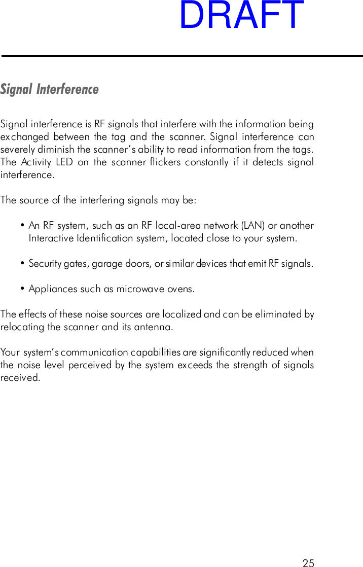 25Signal InterferenceSignal interference is RF signals that interfere with the information beingexchanged between the tag and the scanner. Signal interference canseverely diminish the scanner&rsquo;s ability to read information from the tags.The Activity LED on the scanner flickers constantly if it detects signalinterference.The source of the interfering signals may be:&bull;An RF system, such as an RF local-area network (LAN) or anotherInteractive Identification system, located close to your system.&bull;Security gates, garage doors, or similar devices that emit RF signals.&bull;Appliances such as microwave ovens.The effects of these noise sources are localized and can be eliminated byrelocating the scanner and its antenna.Your system&rsquo;s communication capabilities are significantly reduced whenthe noise level perceived by the system exceeds the strength of signalsreceived.DRAFT