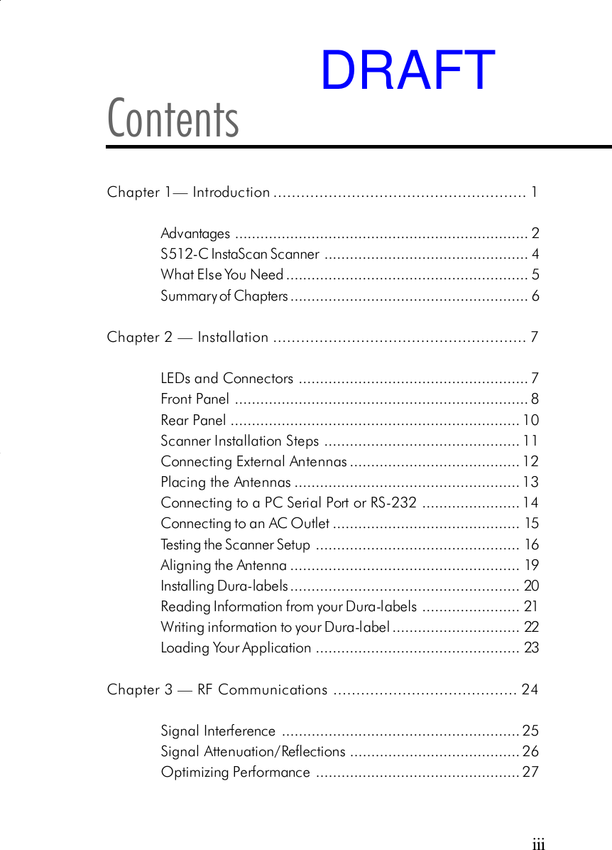 iiiContentsChapter 1&mdash; Introduction ....................................................... 1Advantages ..................................................................... 2S512-C InstaScan Scanner ................................................ 4What Else You Need ......................................................... 5Summary of Chapters ........................................................ 6Chapter 2 &mdash; Installation ....................................................... 7LEDs and Connectors ...................................................... 7Front Panel..................................................................... 8Rear Panel.................................................................... 10Scanner Installation Steps .............................................. 11Connecting External Antennas........................................ 12Placing the Antennas..................................................... 13Connecting to a PC Serial Port or RS-232 ....................... 14Connecting to an AC Outlet............................................ 15Testing the Scanner Setup ................................................ 16Aligning the Antenna ...................................................... 19Installing Dura-labels ...................................................... 20Reading Information from your Dura-labels ....................... 21Writing information to your Dura-label.............................. 22Loading Your Application ................................................ 23Chapter 3 &mdash; RF Communications ........................................ 24Signal Interference ........................................................ 25Signal Attenuation/Reflections........................................ 26Optimizing Performance ................................................ 27DRAFT