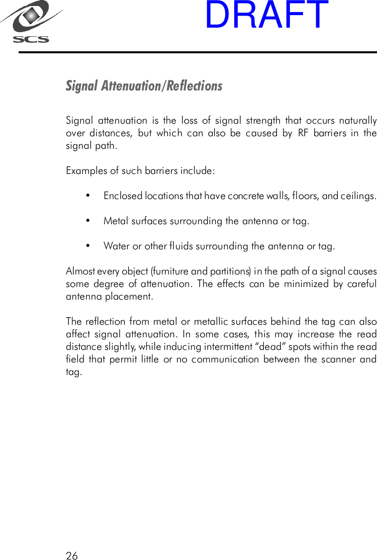26Signal Attenuation/ReflectionsSignal attenuation is the loss of signal strength that occurs naturallyover distances, but which can also be caused by RF barriers in thesignal path.Examples of such barriers include:&bull;Enclosed locations that have concrete walls, floors, and ceilings.&bull;Metal surfaces surrounding the antenna or tag.&bull;Water or other fluids surrounding the antenna or tag.Almost every object (furniture and partitions) in the path of a signal causessome degree of attenuation. The effects can be minimized by carefulantenna placement.The reflection from metal or metallic surfaces behind the tag can alsoaffect signal attenuation. In some cases, this may increase the readdistance slightly, while inducing intermittent &ldquo;dead&rdquo; spots within the readfield that permit little or no communication between the scanner andtag.DRAFT