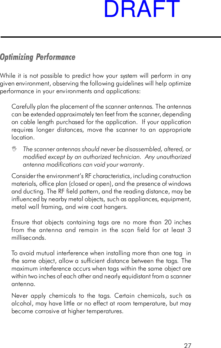 27Optimizing PerformanceWhile it is not possible to predict how your system will perform in anygiven environment, observing the following guidelines will help optimizeperformance in your environments and applications:Carefully plan the placement of the scanner antennas. The antennascan be extended approximately ten feet from the scanner, dependingon cable length purchased for the application.  If your applicationrequires longer distances, move the scanner to an appropriatelocation.IThe scanner antennas should never be disassembled, altered, ormodified except by an authorized technician.  Any unauthorizedantenna modifications can void your warranty.Consider the environment&rsquo;s RF characteristics, including constructionmaterials, office plan (closed or open), and the presence of windowsand ducting. The RF field pattern, and the reading distance, may beinfluenced by nearby metal objects, such as appliances, equipment,metal wall framing, and wire coat hangers.Ensure that objects containing tags are no more than 20 inchesfrom the antenna and remain in the scan field for at least 3milliseconds.To avoid mutual interference when installing more than one tag  inthe same object, allow a sufficient distance between the tags. Themaximum interference occurs when tags within the same object arewithin two inches of each other and nearly equidistant from a scannerantenna.Never apply chemicals to the tags. Certain chemicals, such asalcohol, may have little or no effect at room temperature, but maybecome corrosive at higher temperatures.DRAFT