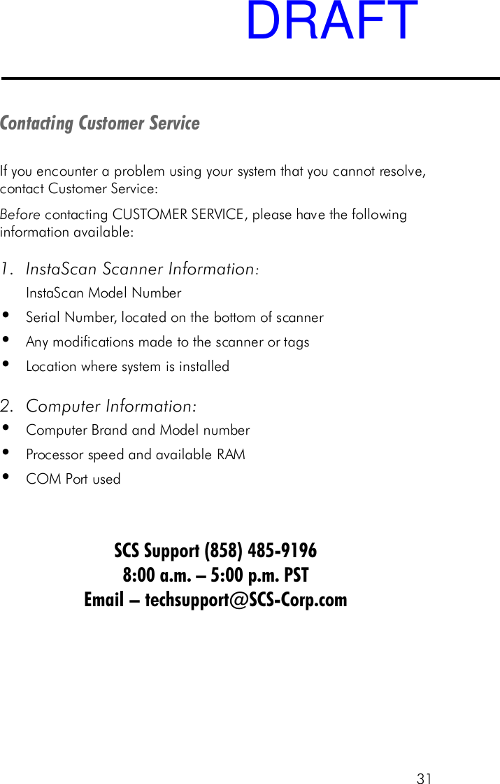 31Contacting Customer ServiceIf you encounter a problem using your system that you cannot resolve,contact Customer Service:Before contacting CUSTOMER SERVICE, please have the followinginformation available:1. InstaScan Scanner Information:InstaScan Model Number&bull;Serial Number, located on the bottom of scanner&bull;Any modifications made to the scanner or tags&bull;Location where system is installed2. Computer Information:&bull;Computer Brand and Model number&bull;Processor speed and available RAM&bull;COM Port usedSCS Support (858) 485-91968:00 a.m. &ndash; 5:00 p.m. PSTEmail &ndash; techsupport@SCS-Corp.comDRAFT