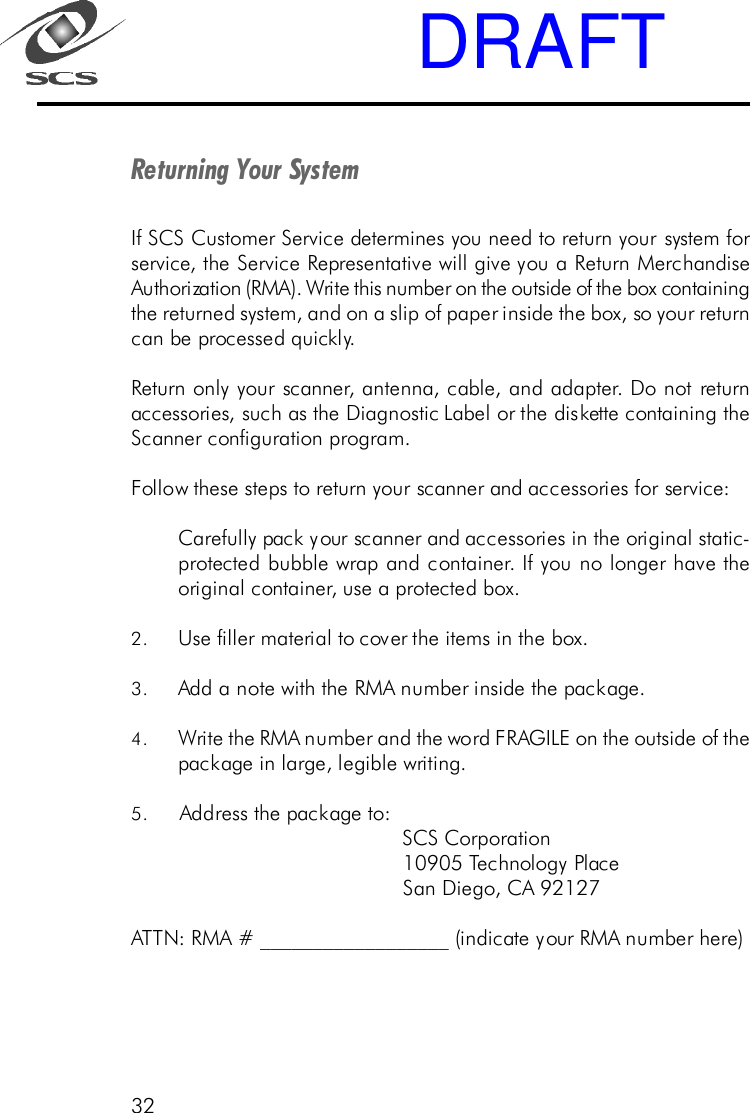 32Returning Your SystemIf SCS Customer Service determines you need to return your system forservice, the Service Representative will give you a Return MerchandiseAuthorization (RMA). Write this number on the outside of the box containingthe returned system, and on a slip of paper inside the box, so your returncan be processed quickly.Return only your scanner, antenna, cable, and adapter. Do not returnaccessories, such as the Diagnostic Label or the diskette containing theScanner configuration program.Follow these steps to return your scanner and accessories for service:Carefully pack your scanner and accessories in the original static-protected bubble wrap and container. If you no longer have theoriginal container, use a protected box.2. Use filler material to cover the items in the box.3. Add a note with the RMA number inside the package.4. Write the RMA number and the word FRAGILE on the outside of thepackage in large, legible writing.5. Address the package to:                                             SCS Corporation                                             10905 Technology Place                                             San Diego, CA 92127ATTN: RMA # __________________ (indicate your RMA number here)DRAFT