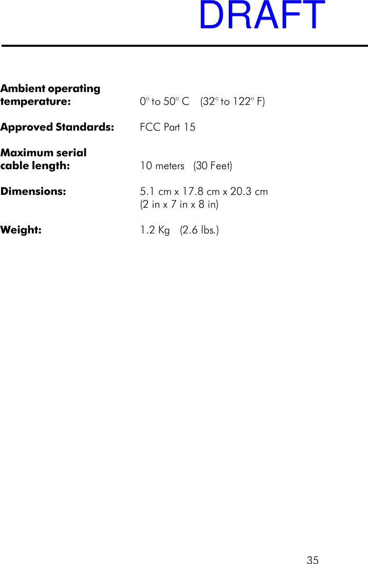35Ambient operatingtemperature: 0&deg; to 50&deg; C    (32&deg; to 122&deg; F)Approved Standards: FCC Part 15Maximum serialcable length: 10 meters (30 Feet)Dimensions: 5.1 cm x 17.8 cm x 20.3 cm(2 in x 7 in x 8 in)Weight: 1.2 Kg   (2.6 lbs.)DRAFT