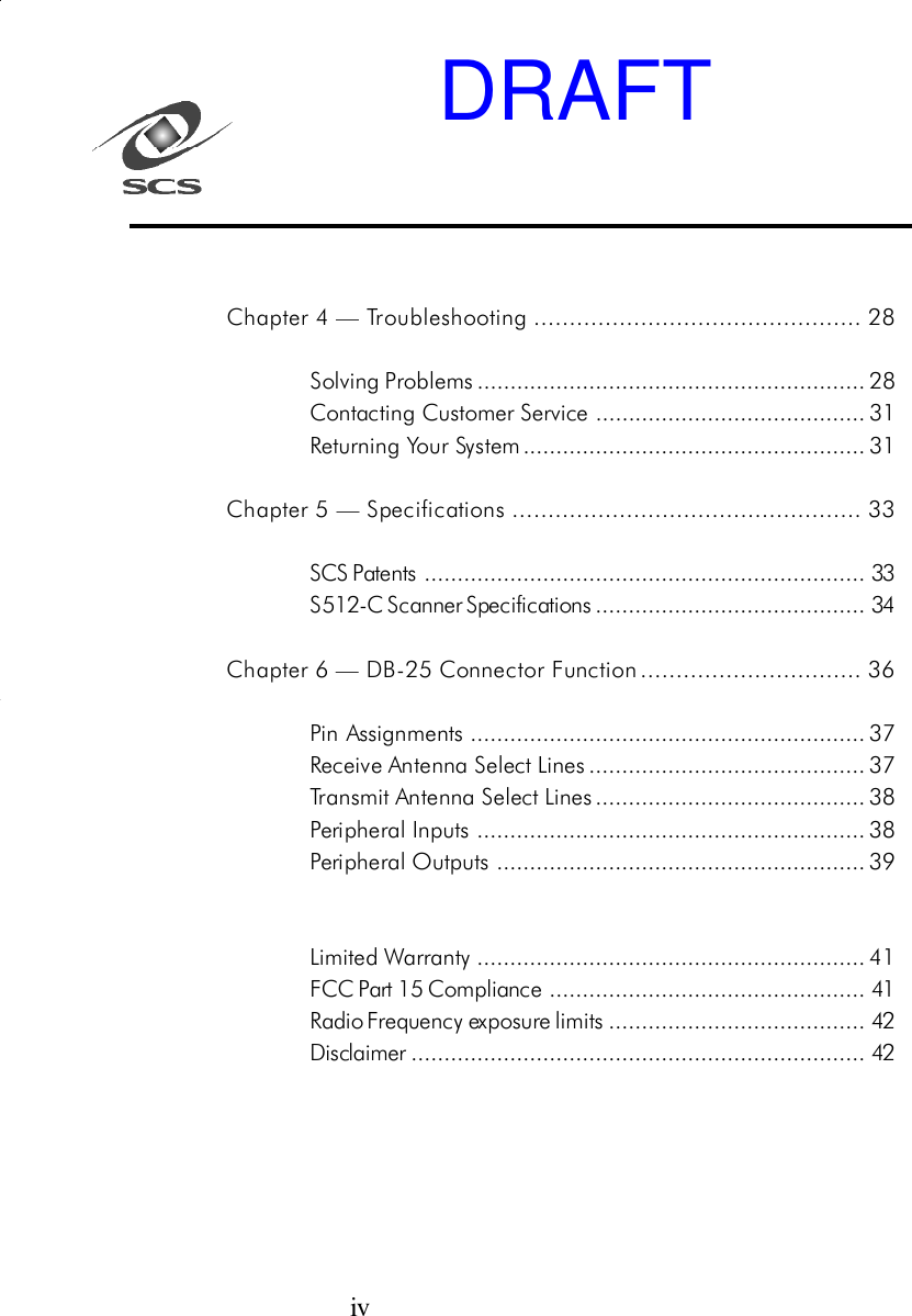 ivChapter 4 &mdash; Troubleshooting .............................................. 28Solving Problems........................................................... 28Contacting Customer Service ......................................... 31Returning Your System .................................................... 31Chapter 5 &mdash; Specifications ................................................. 33SCS Patents ................................................................... 33S512-C Scanner Specifications......................................... 34Chapter 6 &mdash; DB-25 Connector Function............................... 36Pin Assignments ............................................................ 37Receive Antenna Select Lines.......................................... 37Transmit Antenna Select Lines......................................... 38Peripheral Inputs ........................................................... 38Peripheral Outputs ........................................................ 39Limited Warranty ........................................................... 41FCC Part 15 Compliance ................................................ 41Radio Frequency exposure limits ....................................... 42Disclaimer..................................................................... 42DRAFT