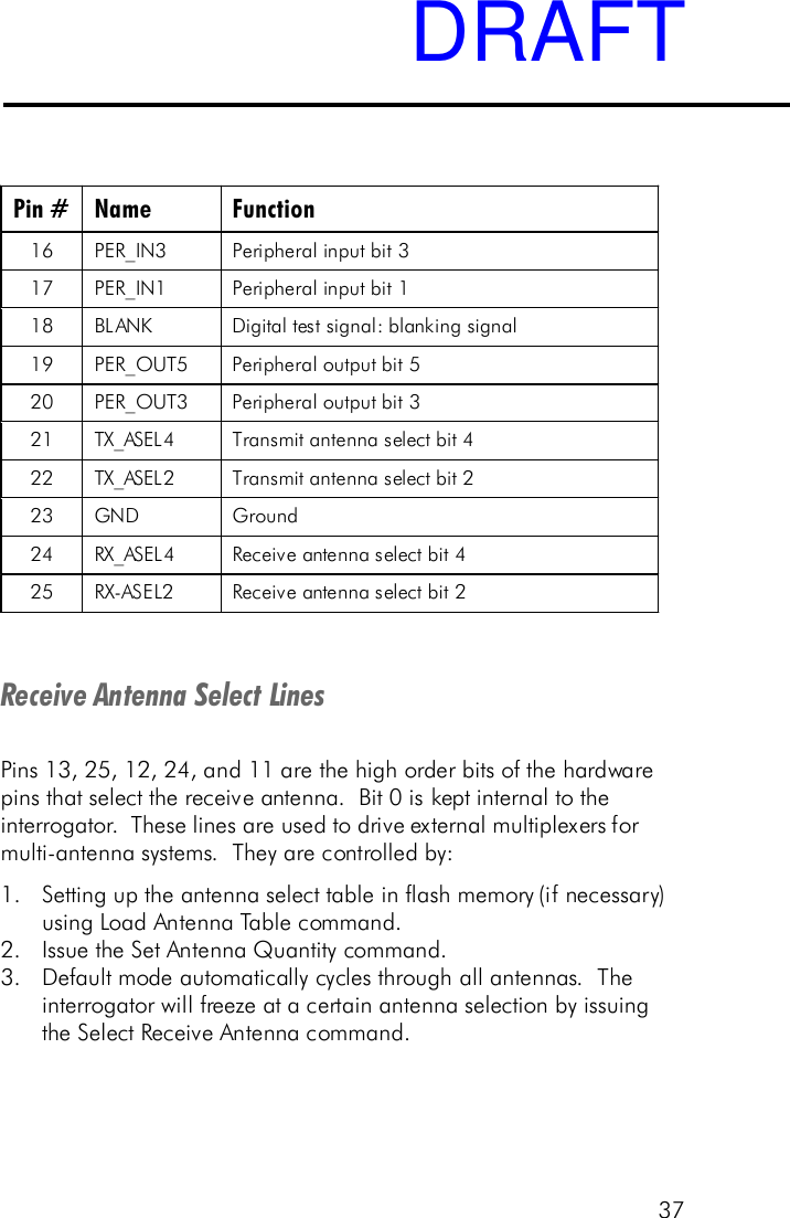 37Pin # Name Function 16 PER_IN3 Peripheral input bit 3  17 PER_IN1 Peripheral input bit 1  18 BLANK Digital test signal: blanking signal 19 PER_OUT5 Peripheral output bit 5  20 PER_OUT3 Peripheral output bit 3  21 TX_ASEL4  Transmit antenna select bit 4  22  TX_ASEL2  Transmit antenna select bit 2  23 GND Ground 24 RX_ASEL4  Receive antenna select bit 4  25 RX-ASEL2  Receive antenna select bit 2   Receive Antenna Select LinesPins 13, 25, 12, 24, and 11 are the high order bits of the hardwarepins that select the receive antenna.  Bit 0 is kept internal to theinterrogator.  These lines are used to drive external multiplexers formulti-antenna systems.  They are controlled by:1. Setting up the antenna select table in flash memory (if necessary)using Load Antenna Table command.2. Issue the Set Antenna Quantity command.3. Default mode automatically cycles through all antennas.  Theinterrogator will freeze at a certain antenna selection by issuingthe Select Receive Antenna command.DRAFT