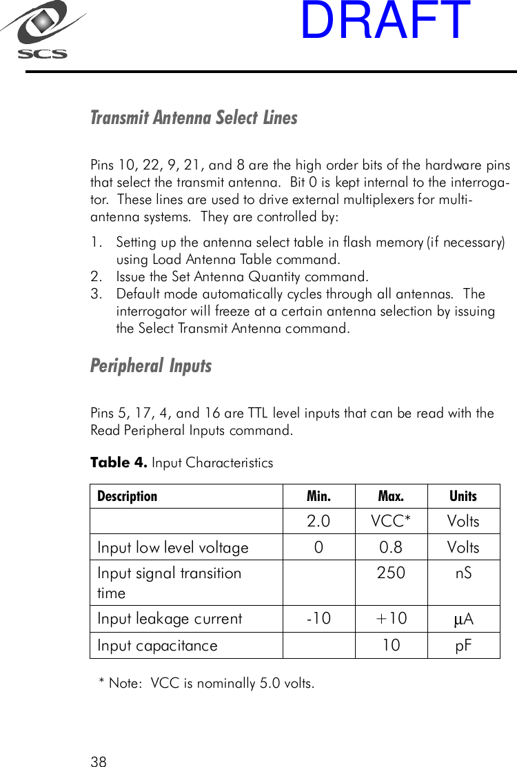 38Transmit Antenna Select LinesPins 10, 22, 9, 21, and 8 are the high order bits of the hardware pinsthat select the transmit antenna.  Bit 0 is kept internal to the interroga-tor.  These lines are used to drive external multiplexers for multi-antenna systems.  They are controlled by:1. Setting up the antenna select table in flash memory (if necessary)using Load Antenna Table command.2. Issue the Set Antenna Quantity command.3. Default mode automatically cycles through all antennas.  Theinterrogator will freeze at a certain antenna selection by issuingthe Select Transmit Antenna command.Peripheral InputsPins 5, 17, 4, and 16 are TTL level inputs that can be read with theRead Peripheral Inputs command. * Note:  VCC is nominally 5.0 volts.Table 4. Input Characteristics Description Min. Max. Units  2.0  VCC* Volts  Input low level voltage  0   0.8  Volts  Input signal transition time  250 nS Input leakage current  - 10 +10 &micro;A  Input capacitance    10 pF  DRAFT