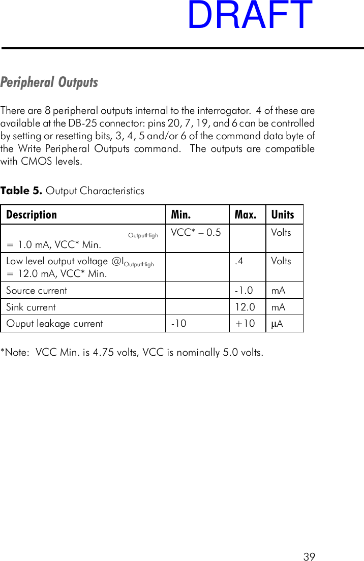 39Peripheral OutputsThere are 8 peripheral outputs internal to the interrogator.  4 of these areavailable at the DB-25 connector: pins 20, 7, 19, and 6 can be controlledby setting or resetting bits, 3, 4, 5 and/or 6 of the command data byte ofthe Write Peripheral Outputs command.  The outputs are compatiblewith CMOS levels.Table 5. Output Characteristics*Note:  VCC Min. is 4.75 volts, VCC is nominally 5.0 volts.Description Min. Max. Units OutputHigh = 1.0 mA, VCC* Min. VCC* &ndash; 0.5     Volts  Low level output voltage @IOutputHigh = 12.0 mA, VCC* Min.  .4  Volts Source current    - 1.0  mA Sink current    12.0  mA Ouput leakage current  - 10 +10 &micro;A   DRAFT