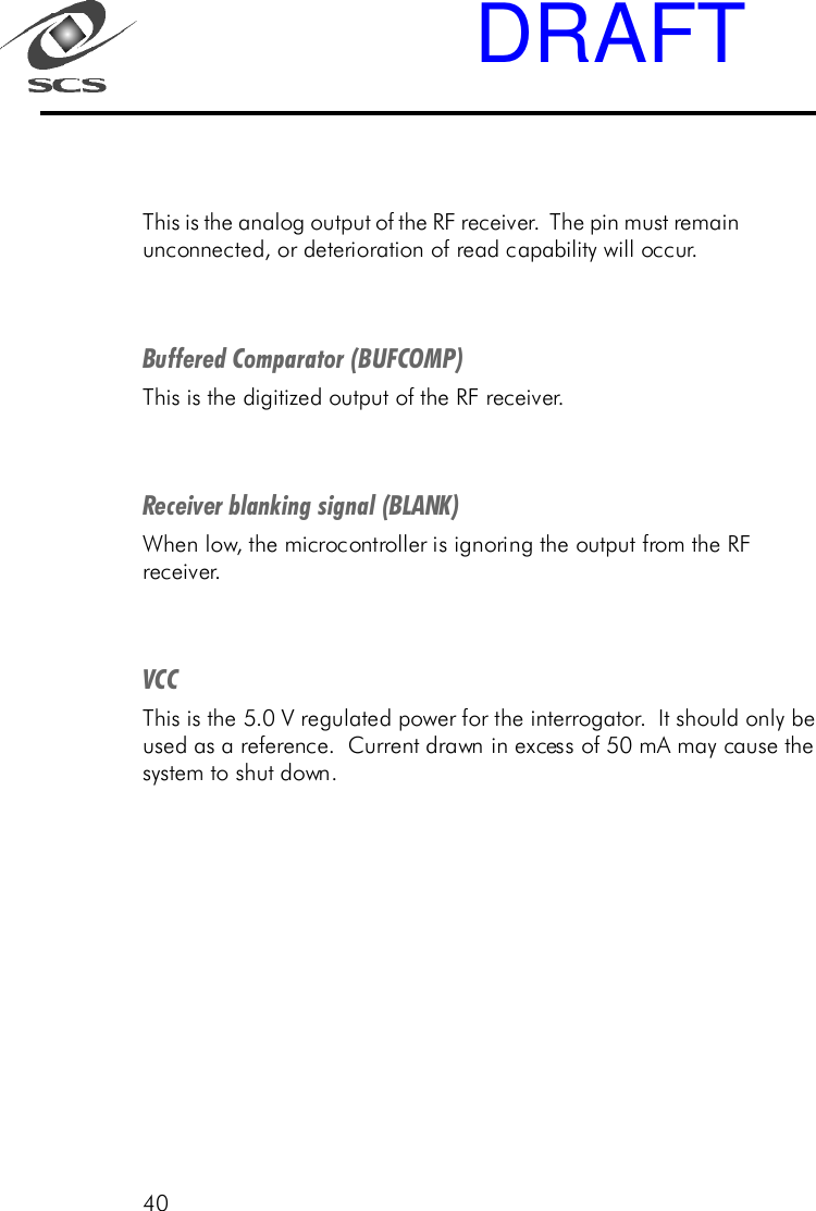 40This is the analog output of the RF receiver.  The pin must remainunconnected, or deterioration of read capability will occur.Buffered Comparator (BUFCOMP)This is the digitized output of the RF receiver.Receiver blanking signal (BLANK)When low, the microcontroller is ignoring the output from the RFreceiver.VCCThis is the 5.0 V regulated power for the interrogator.  It should only beused as a reference.  Current drawn in excess of 50 mA may cause thesystem to shut down.DRAFT