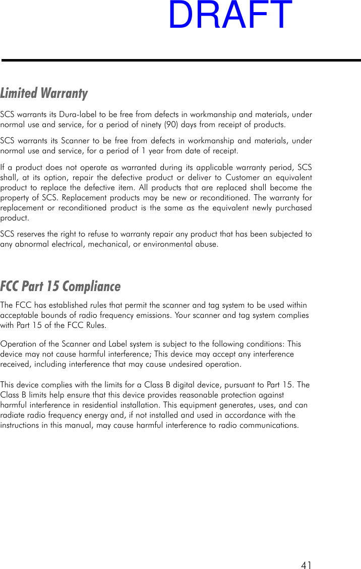 41Limited WarrantySCS warrants its Dura-label to be free from defects in workmanship and materials, undernormal use and service, for a period of ninety (90) days from receipt of products.SCS warrants its Scanner to be free from defects in workmanship and materials, undernormal use and service, for a period of 1 year from date of receipt.If a product does not operate as warranted during its applicable warranty period, SCSshall, at its option, repair the defective product or deliver to Customer an equivalentproduct to replace the defective item. All products that are replaced shall become theproperty of SCS. Replacement products may be new or reconditioned. The warranty forreplacement or reconditioned product is the same as the equivalent newly purchasedproduct.SCS reserves the right to refuse to warranty repair any product that has been subjected toany abnormal electrical, mechanical, or environmental abuse.FCC Part 15 ComplianceThe FCC has established rules that permit the scanner and tag system to be used withinacceptable bounds of radio frequency emissions. Your scanner and tag system complieswith Part 15 of the FCC Rules.Operation of the Scanner and Label system is subject to the following conditions: Thisdevice may not cause harmful interference; This device may accept any interferencereceived, including interference that may cause undesired operation.This device complies with the limits for a Class B digital device, pursuant to Part 15. TheClass B limits help ensure that this device provides reasonable protection againstharmful interference in residential installation. This equipment generates, uses, and canradiate radio frequency energy and, if not installed and used in accordance with theinstructions in this manual, may cause harmful interference to radio communications.DRAFT