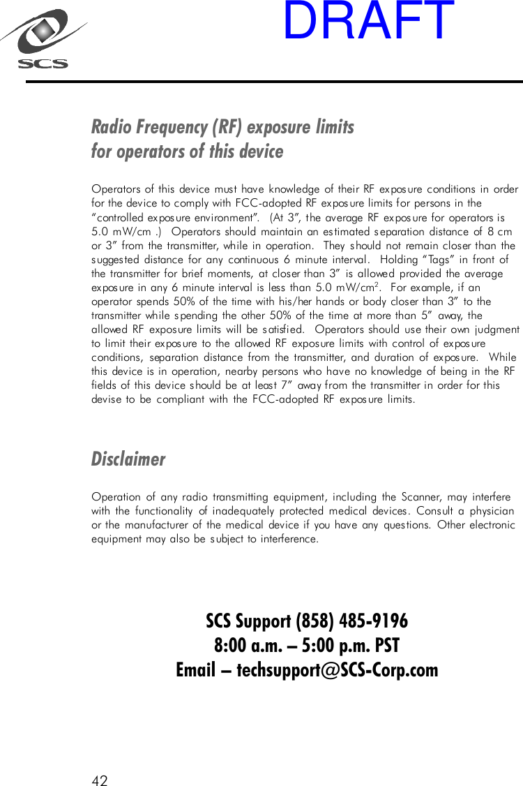 42Radio Frequency (RF) exposure limitsfor operators of this deviceOperators of this device must have knowledge of their RF exposure conditions in orderfor the device to comply with FCC-adopted RF exposure limits for persons in the&ldquo;controlled exposure environment&rdquo;.  (At 3&rdquo;, the average RF exposure for operators is5.0 mW/cm .)  Operators should maintain an estimated separation distance of 8 cmor 3&rdquo; from the transmitter, while in operation.  They should not remain closer than thesuggested distance for any continuous 6 minute interval.  Holding &ldquo;Tags&rdquo; in front ofthe transmitter for brief moments, at closer than 3&rdquo; is allowed provided the averageexposure in any 6 minute interval is less than 5.0 mW/cm 2.  For example, if anoperator spends 50% of the time with his/her hands or body closer than 3&rdquo; to thetransmitter while spending the other 50% of the time at more than 5&rdquo; away, theallowed RF exposure limits will be satisfied.  Operators should use their own judgmentto limit their exposure to the allowed RF exposure limits with control of exposureconditions, separation distance from the transmitter, and duration of exposure.  Whilethis device is in operation, nearby persons who have no knowledge of being in the RFfields of this device should be at least 7&rdquo; away from the transmitter in order for thisdevise to be compliant with the FCC-adopted RF exposure limits.DisclaimerOperation of any radio transmitting equipment, including the Scanner, may interferewith the functionality of inadequately protected medical devices. Consult a physicianor the manufacturer of the medical device if you have any questions. Other electronicequipment may also be subject to interference.SCS Support (858) 485-91968:00 a.m. &ndash; 5:00 p.m. PSTEmail &ndash; techsupport@SCS-Corp.comDRAFT