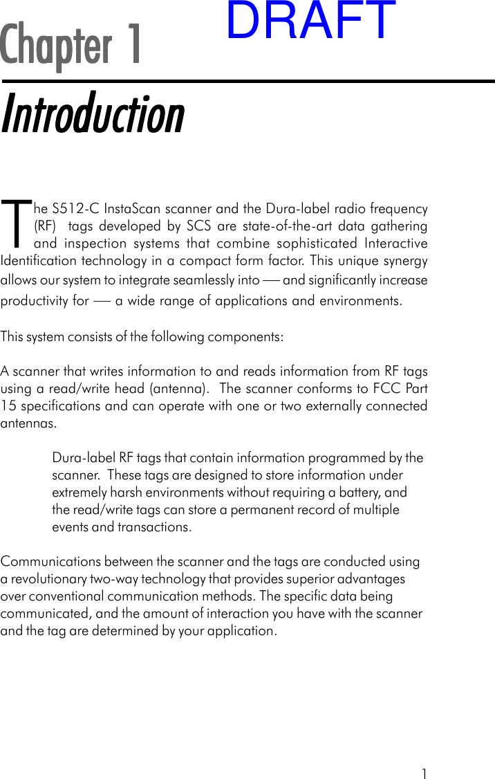 1Chapter 1Chapter 1Chapter 1Chapter 1Chapter 1IntroductionIntroductionIntroductionIntroductionIntroductionThe S512-C InstaScan scanner and the Dura-label radio frequency(RF)  tags developed by SCS are state-of-the-art data gatheringand inspection systems that combine sophisticated InteractiveIdentification technology in a compact form factor. This unique synergyallows our system to integrate seamlessly into &mdash; and significantly increaseproductivity for &mdash; a wide range of applications and environments.This system consists of the following components:A scanner that writes information to and reads information from RF tagsusing a read/write head (antenna).  The scanner conforms to FCC Part15 specifications and can operate with one or two externally connectedantennas.Dura-label RF tags that contain information programmed by thescanner.  These tags are designed to store information underextremely harsh environments without requiring a battery, andthe read/write tags can store a permanent record of multipleevents and transactions.Communications between the scanner and the tags are conducted usinga revolutionary two-way technology that provides superior advantagesover conventional communication methods. The specific data beingcommunicated, and the amount of interaction you have with the scannerand the tag are determined by your application.DRAFT
