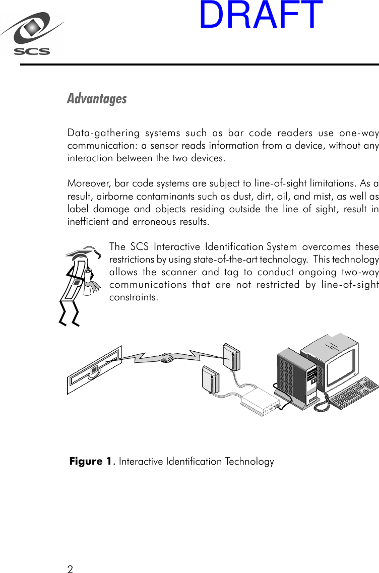 2AdvantagesData-gathering systems such as bar code readers use one-waycommunication: a sensor reads information from a device, without anyinteraction between the two devices.Moreover, bar code systems are subject to line-of-sight limitations. As aresult, airborne contaminants such as dust, dirt, oil, and mist, as well aslabel damage and objects residing outside the line of sight, result ininefficient and erroneous results.The SCS Interactive Identification System overcomes theserestrictions by using state-of-the-art technology.  This technologyallows the scanner and tag to conduct ongoing two-waycommunications that are not restricted by line-of-sightconstraints.Figure 1. Interactive Identification TechnologyDRAFT