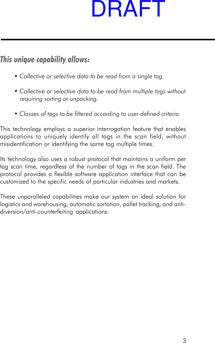 3This unique capability allows:&bull; Collective or selective data to be read from a single tag.&bull; Collective or selective data to be read from multiple tags withoutrequiring sorting or unpacking.&bull; Classes of tags to be filtered according to user-defined criteria.This technology employs a superior interrogation feature that enablesapplications to uniquely identify all tags in the scan field, withoutmisidentification or identifying the same tag multiple times.Its technology also uses a robust protocol that maintains a uniform pertag scan time, regardless of the number of tags in the scan field. Theprotocol provides a flexible software application interface that can becustomized to the specific needs of particular industries and markets.These unparalleled capabilities make our system an ideal solution forlogistics and warehousing, automatic sortation, pallet tracking, and anti-diversion/anti-counterfeiting applications.DRAFT