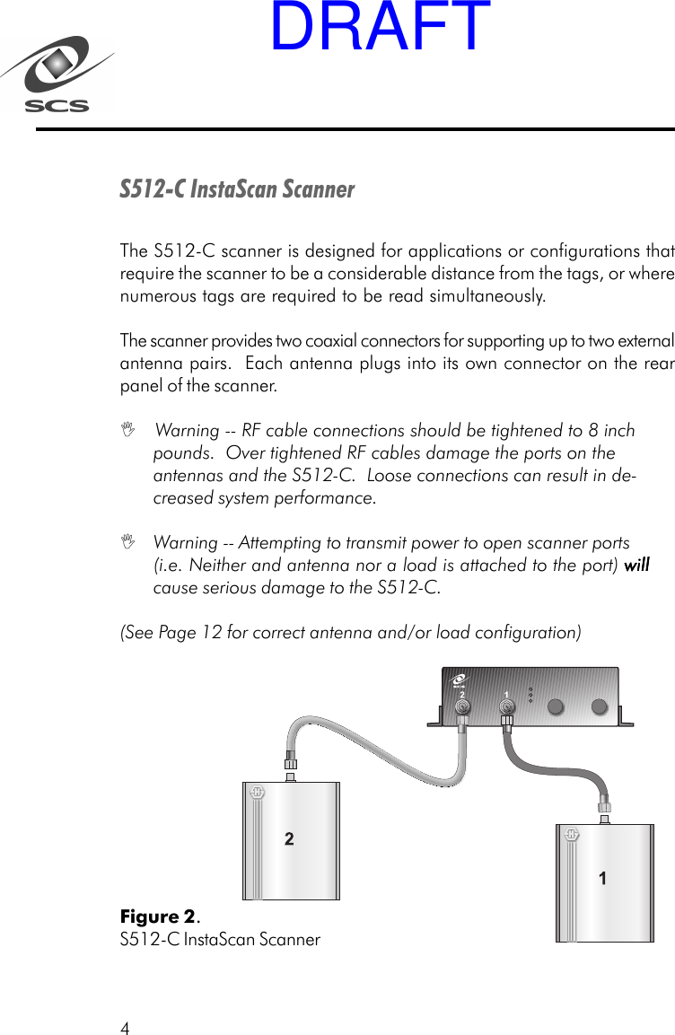 4S512-C InstaScan ScannerThe S512-C scanner is designed for applications or configurations thatrequire the scanner to be a considerable distance from the tags, or wherenumerous tags are required to be read simultaneously.The scanner provides two coaxial connectors for supporting up to two externalantenna pairs.  Each antenna plugs into its own connector on the rearpanel of the scanner. Warning -- RF cable connections should be tightened to 8 inchpounds.  Over tightened RF cables damage the ports on theantennas and the S512-C.  Loose connections can result in de-creased system performance. Warning -- Attempting to transmit power to open scanner ports(i.e. Neither and antenna nor a load is attached to the port) willwillwillwillwillcause serious damage to the S512-C.(See Page 12 for correct antenna and/or load configuration)Figure 2.S512-C InstaScan ScannerDRAFT