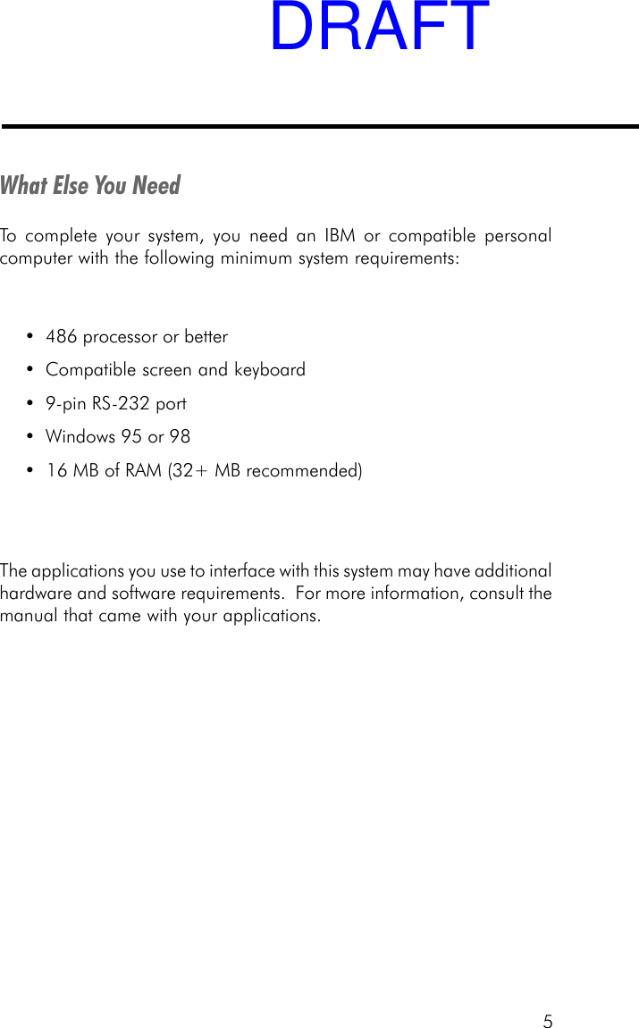 5What Else You NeedTo complete your system, you need an IBM or compatible personalcomputer with the following minimum system requirements:&bull; 486 processor or better&bull; Compatible screen and keyboard&bull; 9-pin RS-232 port&bull; Windows 95 or 98&bull;  16 MB of RAM (32+ MB recommended)The applications you use to interface with this system may have additionalhardware and software requirements.  For more information, consult themanual that came with your applications.DRAFT