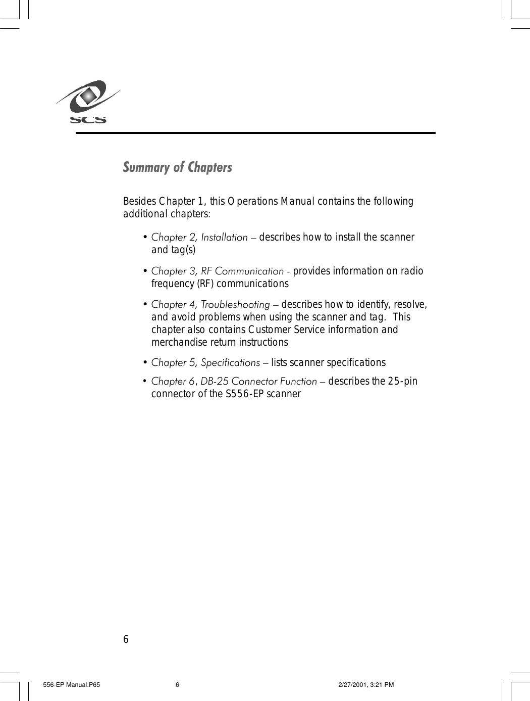 6Summary of ChaptersBesides Chapter 1, this Operations Manual contains the followingadditional chapters:&bull; Chapter 2, Installation &ndash; describes how to install the scannerand tag(s)&bull; Chapter 3, RF Communication - provides information on radiofrequency (RF) communications&bull; Chapter 4, Troubleshooting &ndash; describes how to identify, resolve,and avoid problems when using the scanner and tag.  Thischapter also contains Customer Service information andmerchandise return instructions&bull; Chapter 5, Specifications &ndash; lists scanner specifications&bull; Chapter 6, DB-25 Connector Function &ndash; describes the 25-pinconnector of the S556-EP scanner556-EP Manual.P65 2/27/2001, 3:21 PM6