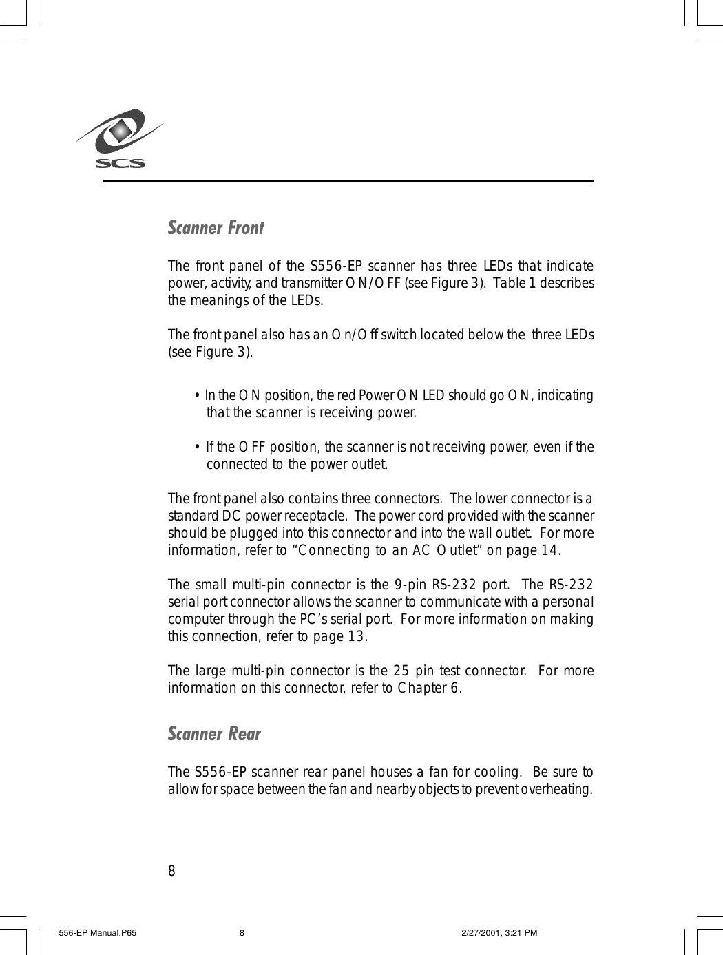 8Scanner FrontThe front panel of the S556-EP scanner has three LEDs that indicatepower, activity, and transmitter ON/OFF (see Figure 3).  Table 1 describesthe meanings of the LEDs.The front panel also has an On/Off switch located below the  three LEDs(see Figure 3).&bull; In the ON position, the red Power ON LED should go ON, indicatingthat the scanner is receiving power.&bull; If the OFF position, the scanner is not receiving power, even if theconnected to the power outlet.The front panel also contains three connectors.  The lower connector is astandard DC power receptacle.  The power cord provided with the scannershould be plugged into this connector and into the wall outlet.  For moreinformation, refer to &ldquo;Connecting to an AC Outlet&rdquo; on page 14.The small multi-pin connector is the 9-pin RS-232 port.  The RS-232serial port connector allows the scanner to communicate with a personalcomputer through the PC&rsquo;s serial port.  For more information on makingthis connection, refer to page 13.The large multi-pin connector is the 25 pin test connector.  For moreinformation on this connector, refer to Chapter 6.Scanner RearThe S556-EP scanner rear panel houses a fan for cooling.  Be sure toallow for space between the fan and nearby objects to prevent overheating.556-EP Manual.P65 2/27/2001, 3:21 PM8