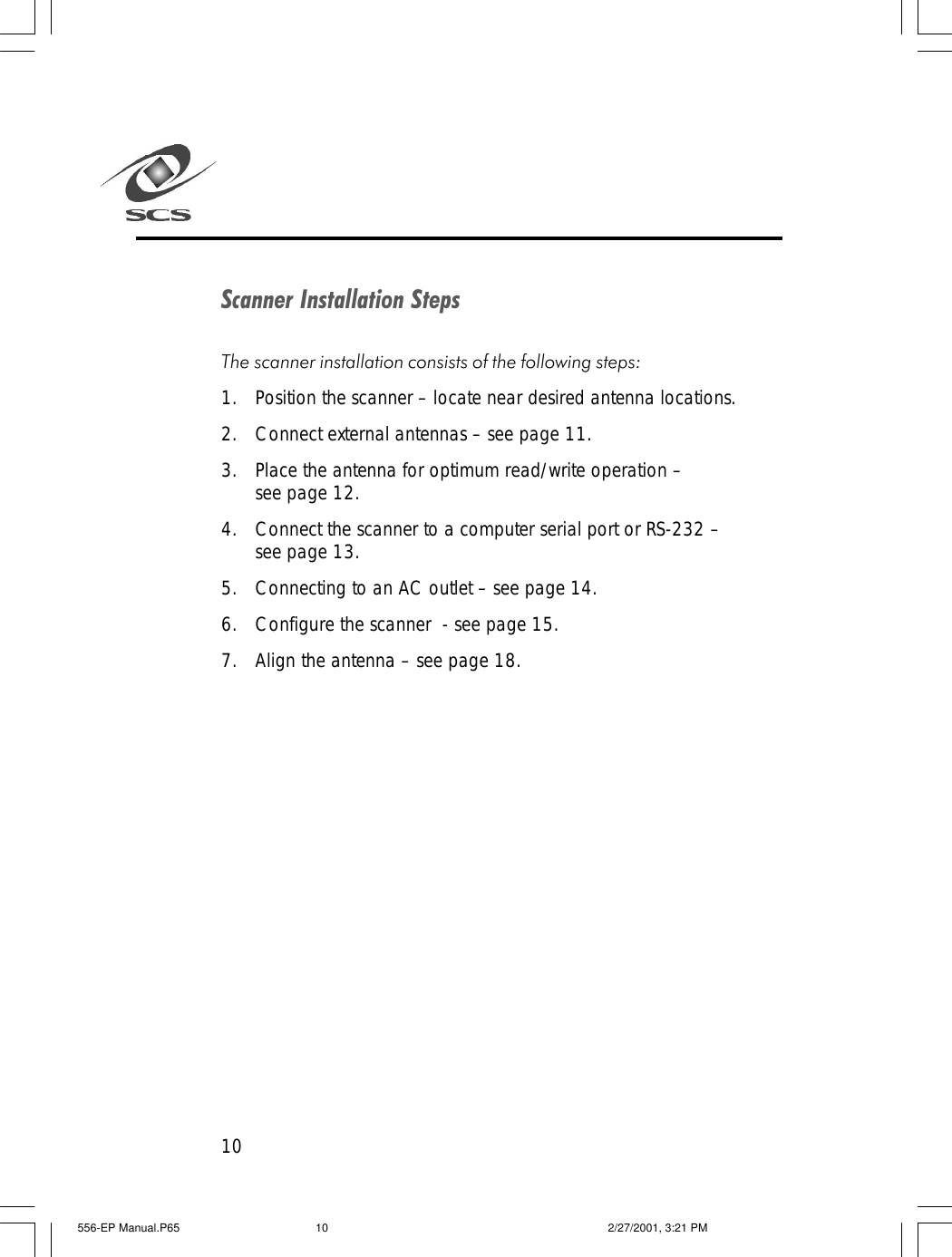 10Scanner Installation StepsThe scanner installation consists of the following steps:1. Position the scanner &ndash; locate near desired antenna locations.2. Connect external antennas &ndash; see page 11.3. Place the antenna for optimum read/write operation &ndash;see page 12.4. Connect the scanner to a computer serial port or RS-232 &ndash;see page 13.5. Connecting to an AC outlet &ndash; see page 14.6. Configure the scanner  - see page 15.7. Align the antenna &ndash; see page 18.556-EP Manual.P65 2/27/2001, 3:21 PM10