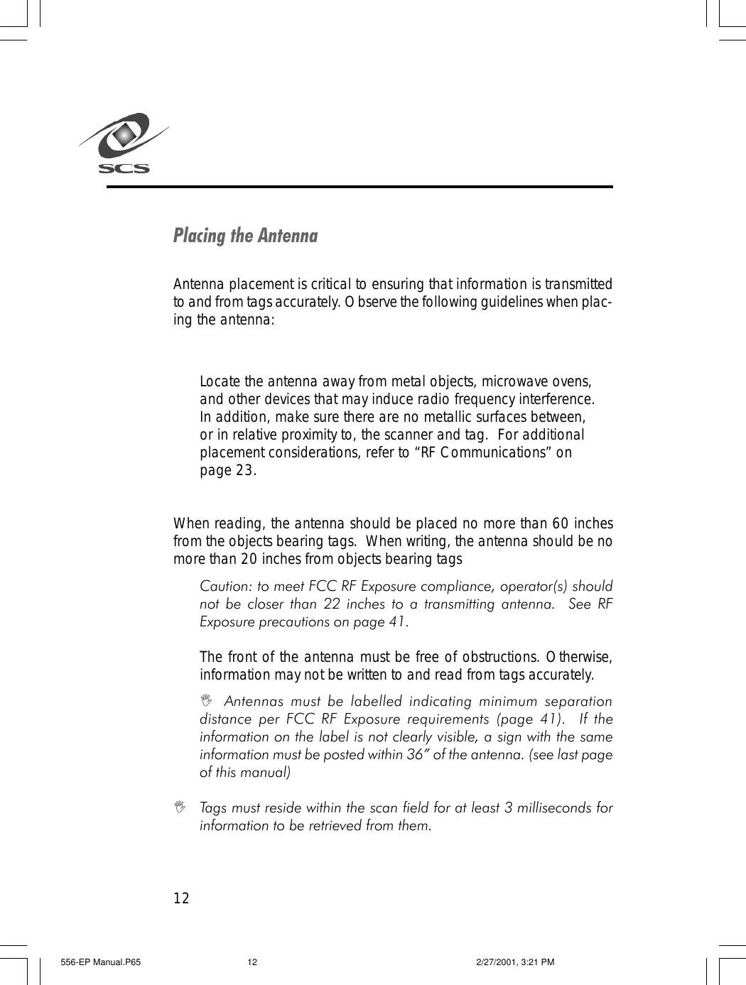 12Placing the AntennaAntenna placement is critical to ensuring that information is transmittedto and from tags accurately. Observe the following guidelines when plac-ing the antenna:Locate the antenna away from metal objects, microwave ovens,and other devices that may induce radio frequency interference.In addition, make sure there are no metallic surfaces between,or in relative proximity to, the scanner and tag.  For additionalplacement considerations, refer to &ldquo;RF Communications&rdquo; onpage 23.When reading, the antenna should be placed no more than 60 inchesfrom the objects bearing tags.  When writing, the antenna should be nomore than 20 inches from objects bearing tagsCaution: to meet FCC RF Exposure compliance, operator(s) shouldnot be closer than 22 inches to a transmitting antenna.  See RFExposure precautions on page 41.The front of the antenna must be free of obstructions. Otherwise,information may not be written to and read from tags accurately.IAntennas must be labelled indicating minimum separationdistance per FCC RF Exposure requirements (page 41).  If theinformation on the label is not clearly visible, a sign with the sameinformation must be posted within 36&rdquo; of the antenna. (see last pageof this manual)ITags must reside within the scan field for at least 3 milliseconds forinformation to be retrieved from them.556-EP Manual.P65 2/27/2001, 3:21 PM12