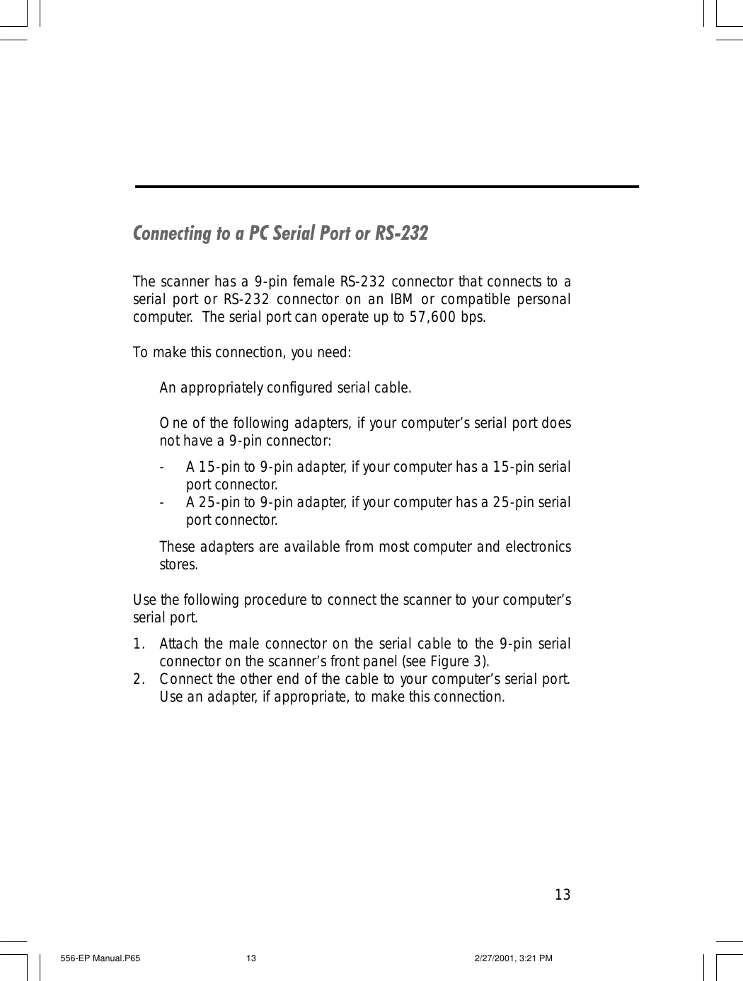 13Connecting to a PC Serial Port or RS-232The scanner has a 9-pin female RS-232 connector that connects to aserial port or RS-232 connector on an IBM or compatible personalcomputer.  The serial port can operate up to 57,600 bps.To make this connection, you need:An appropriately configured serial cable.One of the following adapters, if your computer&rsquo;s serial port doesnot have a 9-pin connector:-A 15-pin to 9-pin adapter, if your computer has a 15-pin serialport connector.-A 25-pin to 9-pin adapter, if your computer has a 25-pin serialport connector.These adapters are available from most computer and electronicsstores.Use the following procedure to connect the scanner to your computer&rsquo;sserial port.1. Attach the male connector on the serial cable to the 9-pin serialconnector on the scanner&rsquo;s front panel (see Figure 3).2. Connect the other end of the cable to your computer&rsquo;s serial port.Use an adapter, if appropriate, to make this connection.556-EP Manual.P65 2/27/2001, 3:21 PM13
