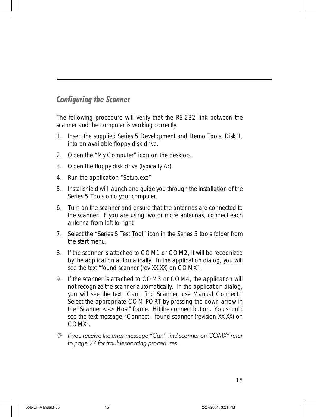 15Configuring the ScannerThe following procedure will verify that the RS-232 link between thescanner and the computer is working correctly.1. Insert the supplied Series 5 Development and Demo Tools, Disk 1,into an available floppy disk drive.2. Open the &ldquo;My Computer&rdquo; icon on the desktop.3. Open the floppy disk drive (typically A:).4. Run the application &ldquo;Setup.exe&rdquo;5. Installshield will launch and guide you through the installation of theSeries 5 Tools onto your computer.6. Turn on the scanner and ensure that the antennas are connected tothe scanner.  If you are using two or more antennas, connect eachantenna from left to right.7. Select the &ldquo;Series 5 Test Tool&rdquo; icon in the Series 5 tools folder fromthe start menu.8. If the scanner is attached to COM1 or COM2, it will be recognizedby the application automatically.  In the application dialog, you willsee the text &ldquo;found scanner (rev XX.XX) on COMX&rdquo;.9. If the scanner is attached to COM3 or COM4, the application willnot recognize the scanner automatically.  In the application dialog,you will see the text &ldquo;Can&rsquo;t find Scanner, use Manual Connect.&rdquo;Select the appropriate COM PORT by pressing the down arrow inthe &ldquo;Scanner <-> Host&rdquo; frame.  Hit the connect button.  You shouldsee the text message &ldquo;Connect:  found scanner (revision XX.XX) onCOMX&rdquo;.IIf you receive the error message &ldquo;Can&rsquo;t find scanner on COMX&rdquo; referto page 27 for troubleshooting procedures.556-EP Manual.P65 2/27/2001, 3:21 PM15