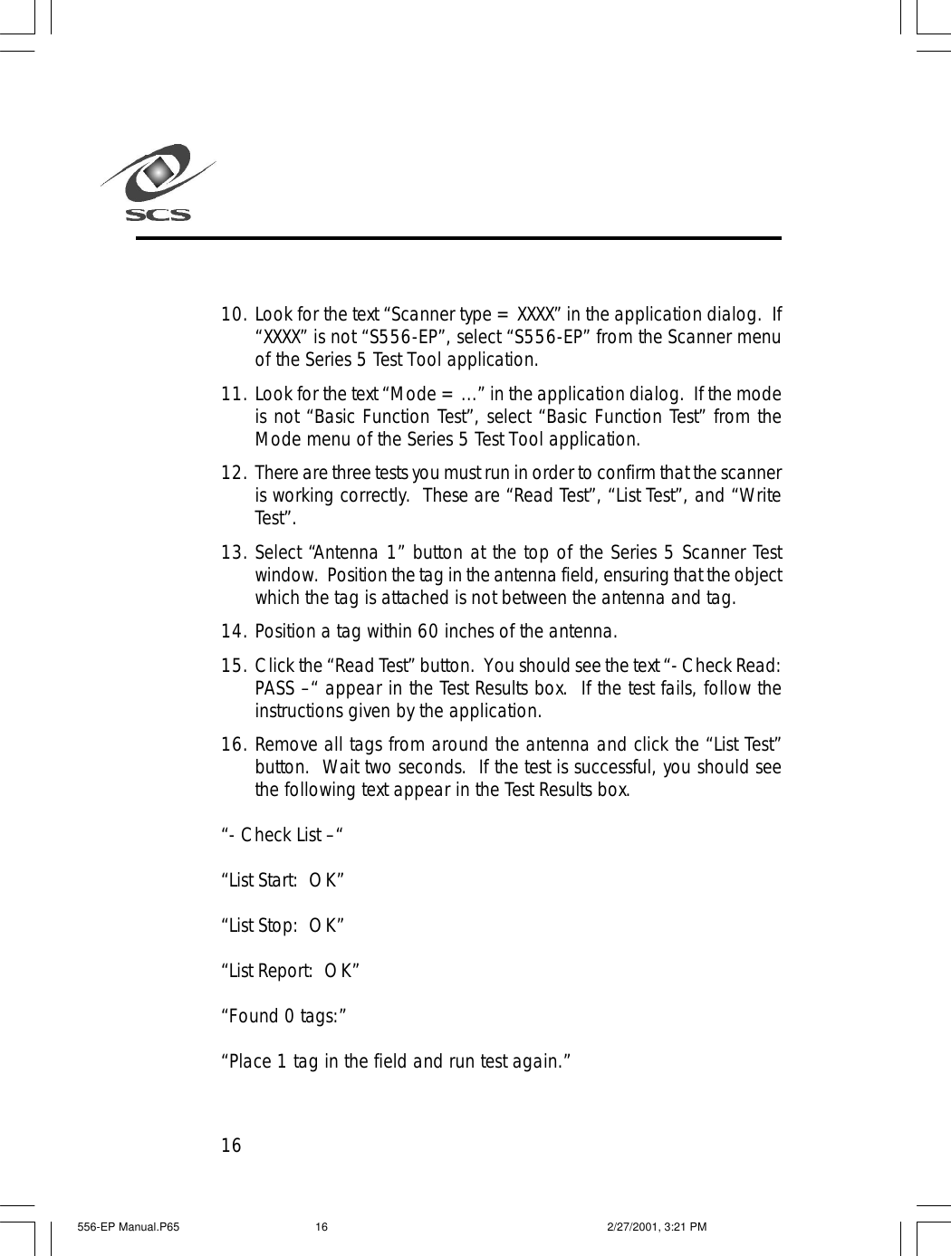 1610. Look for the text &ldquo;Scanner type = XXXX&rdquo; in the application dialog.  If&ldquo;XXXX&rdquo; is not &ldquo;S556-EP&rdquo;, select &ldquo;S556-EP&rdquo; from the Scanner menuof the Series 5 Test Tool application.11. Look for the text &ldquo;Mode = ...&rdquo; in the application dialog.  If the modeis not &ldquo;Basic Function Test&rdquo;, select &ldquo;Basic Function Test&rdquo; from theMode menu of the Series 5 Test Tool application.12. There are three tests you must run in order to confirm that the scanneris working correctly.  These are &ldquo;Read Test&rdquo;, &ldquo;List Test&rdquo;, and &ldquo;WriteTest&rdquo;.13. Select &ldquo;Antenna 1&rdquo; button at the top of the Series 5 Scanner Testwindow.  Position the tag in the antenna field, ensuring that the objectwhich the tag is attached is not between the antenna and tag.14. Position a tag within 60 inches of the antenna.15. Click the &ldquo;Read Test&rdquo; button.  You should see the text &ldquo;- Check Read:PASS &ndash;&ldquo; appear in the Test Results box.  If the test fails, follow theinstructions given by the application.16. Remove all tags from around the antenna and click the &ldquo;List Test&rdquo;button.  Wait two seconds.  If the test is successful, you should seethe following text appear in the Test Results box.&ldquo;- Check List &ndash;&ldquo;&ldquo;List Start:  OK&rdquo;&ldquo;List Stop:  OK&rdquo;&ldquo;List Report:  OK&rdquo;&ldquo;Found 0 tags:&rdquo;&ldquo;Place 1 tag in the field and run test again.&rdquo;556-EP Manual.P65 2/27/2001, 3:21 PM16