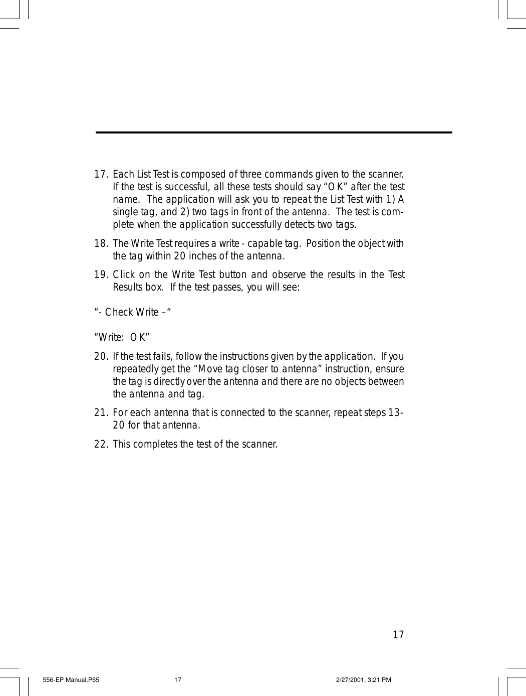 1717. Each List Test is composed of three commands given to the scanner.If the test is successful, all these tests should say &ldquo;OK&rdquo; after the testname.  The application will ask you to repeat the List Test with 1) Asingle tag, and 2) two tags in front of the antenna.  The test is com-plete when the application successfully detects two tags.18. The Write Test requires a write - capable tag.  Position the object withthe tag within 20 inches of the antenna.19. Click on the Write Test button and observe the results in the TestResults box.  If the test passes, you will see:&ldquo;- Check Write &ndash;&ldquo;&ldquo;Write:  OK&rdquo;20. If the test fails, follow the instructions given by the application.  If yourepeatedly get the &ldquo;Move tag closer to antenna&rdquo; instruction, ensurethe tag is directly over the antenna and there are no objects betweenthe antenna and tag.21. For each antenna that is connected to the scanner, repeat steps 13-20 for that antenna.22. This completes the test of the scanner.556-EP Manual.P65 2/27/2001, 3:21 PM17