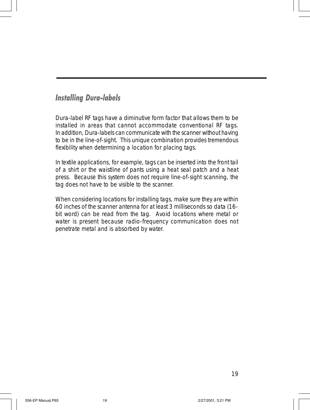 19Installing Dura-labelsDura-label RF tags have a diminutive form factor that allows them to beinstalled in areas that cannot accommodate conventional RF tags.In addition, Dura-labels can communicate with the scanner without havingto be in the line-of-sight.  This unique combination provides tremendousflexibility when determining a location for placing tags.In textile applications, for example, tags can be inserted into the front tailof a shirt or the waistline of pants using a heat seal patch and a heatpress.  Because this system does not require line-of-sight scanning, thetag does not have to be visible to the scanner.When considering locations for installing tags, make sure they are within60 inches of the scanner antenna for at least 3 milliseconds so data (16-bit word) can be read from the tag.  Avoid locations where metal orwater is present because radio-frequency communication does notpenetrate metal and is absorbed by water.556-EP Manual.P65 2/27/2001, 3:21 PM19