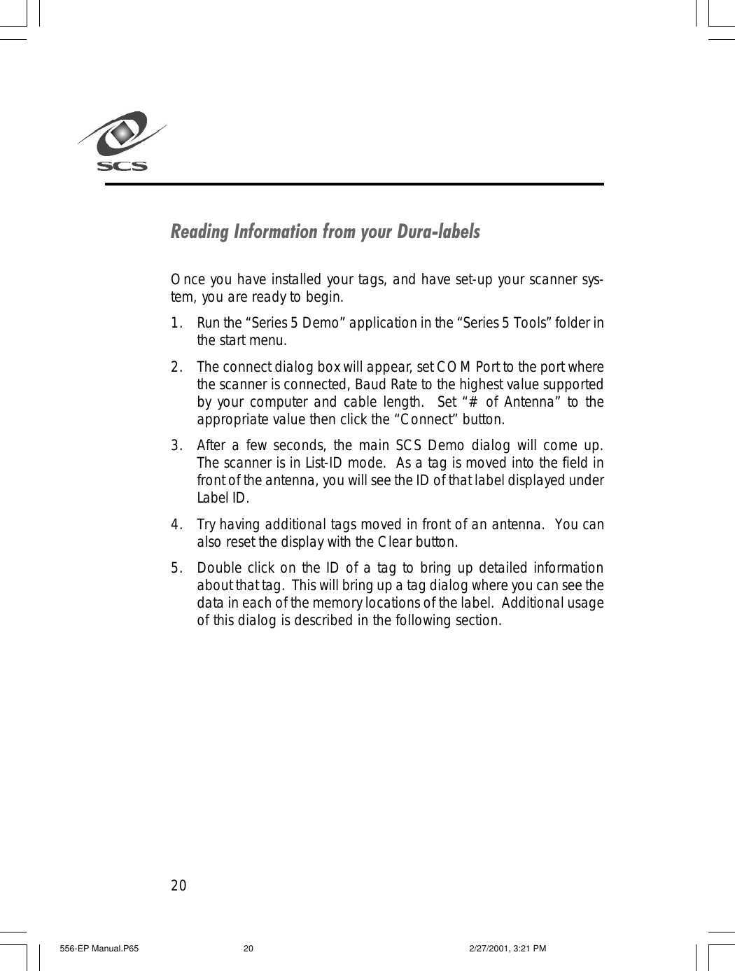 20Reading Information from your Dura-labelsOnce you have installed your tags, and have set-up your scanner sys-tem, you are ready to begin.1. Run the &ldquo;Series 5 Demo&rdquo; application in the &ldquo;Series 5 Tools&rdquo; folder inthe start menu.2. The connect dialog box will appear, set COM Port to the port wherethe scanner is connected, Baud Rate to the highest value supportedby your computer and cable length.  Set &ldquo;# of Antenna&rdquo; to theappropriate value then click the &ldquo;Connect&rdquo; button.3. After a few seconds, the main SCS Demo dialog will come up.The scanner is in List-ID mode.  As a tag is moved into the field infront of the antenna, you will see the ID of that label displayed underLabel ID.4. Try having additional tags moved in front of an antenna.  You canalso reset the display with the Clear button.5. Double click on the ID of a tag to bring up detailed informationabout that tag.  This will bring up a tag dialog where you can see thedata in each of the memory locations of the label.  Additional usageof this dialog is described in the following section.556-EP Manual.P65 2/27/2001, 3:21 PM20