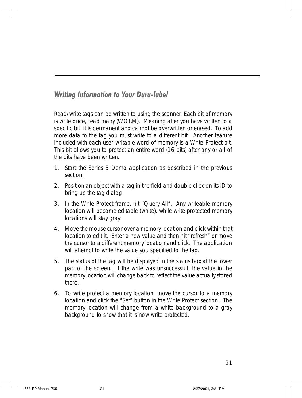 21Writing Information to Your Dura-labelRead/write tags can be written to using the scanner. Each bit of memoryis write once, read many (WORM).  Meaning after you have written to aspecific bit, it is permanent and cannot be overwritten or erased.  To addmore data to the tag you must write to a different bit.  Another featureincluded with each user-writable word of memory is a Write-Protect bit.This bit allows you to protect an entire word (16 bits) after any or all ofthe bits have been written.1. Start the Series 5 Demo application as described in the previoussection.2. Position an object with a tag in the field and double click on its ID tobring up the tag dialog.3. In the Write Protect frame, hit &ldquo;Query All&rdquo;.  Any writeable memorylocation will become editable (white), while write protected memorylocations will stay gray.4. Move the mouse cursor over a memory location and click within thatlocation to edit it.  Enter a new value and then hit &ldquo;refresh&rdquo; or movethe cursor to a different memory location and click.  The applicationwill attempt to write the value you specified to the tag.5. The status of the tag will be displayed in the status box at the lowerpart of the screen.  If the write was unsuccessful, the value in thememory location will change back to reflect the value actually storedthere.6. To write protect a memory location, move the cursor to a memorylocation and click the &ldquo;Set&rdquo; button in the Write Protect section.  Thememory location will change from a white background to a graybackground to show that it is now write protected.556-EP Manual.P65 2/27/2001, 3:21 PM21