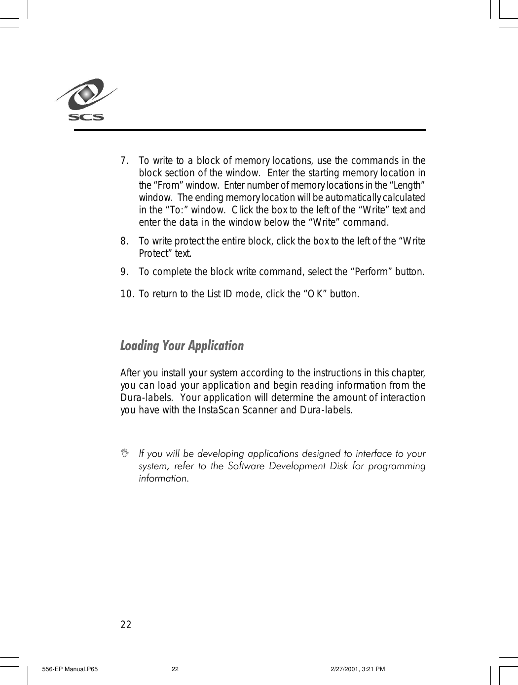 227. To write to a block of memory locations, use the commands in theblock section of the window.  Enter the starting memory location inthe &ldquo;From&rdquo; window.  Enter number of memory locations in the &ldquo;Length&rdquo;window.  The ending memory location will be automatically calculatedin the &ldquo;To:&rdquo; window.  Click the box to the left of the &ldquo;Write&rdquo; text andenter the data in the window below the &ldquo;Write&rdquo; command.8. To write protect the entire block, click the box to the left of the &ldquo;WriteProtect&rdquo; text.9. To complete the block write command, select the &ldquo;Perform&rdquo; button.10. To return to the List ID mode, click the &ldquo;OK&rdquo; button.Loading Your ApplicationAfter you install your system according to the instructions in this chapter,you can load your application and begin reading information from theDura-labels.  Your application will determine the amount of interactionyou have with the InstaScan Scanner and Dura-labels.IIf you will be developing applications designed to interface to yoursystem, refer to the Software Development Disk for programminginformation.556-EP Manual.P65 2/27/2001, 3:21 PM22