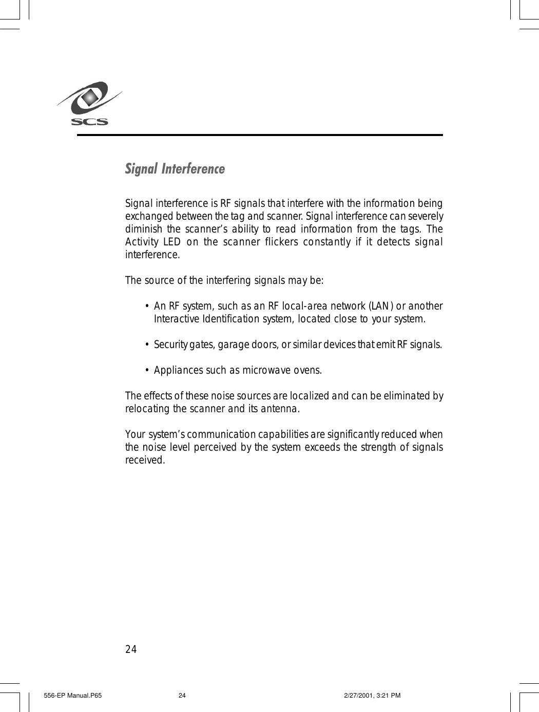 24Signal InterferenceSignal interference is RF signals that interfere with the information beingexchanged between the tag and scanner. Signal interference can severelydiminish the scanner&rsquo;s ability to read information from the tags. TheActivity LED on the scanner flickers constantly if it detects signalinterference.The source of the interfering signals may be:&bull;An RF system, such as an RF local-area network (LAN) or anotherInteractive Identification system, located close to your system.&bull;Security gates, garage doors, or similar devices that emit RF signals.&bull;Appliances such as microwave ovens.The effects of these noise sources are localized and can be eliminated byrelocating the scanner and its antenna.Your  system&rsquo;s communication capabilities are significantly reduced whenthe noise level perceived by the system exceeds the strength of signalsreceived.556-EP Manual.P65 2/27/2001, 3:21 PM24