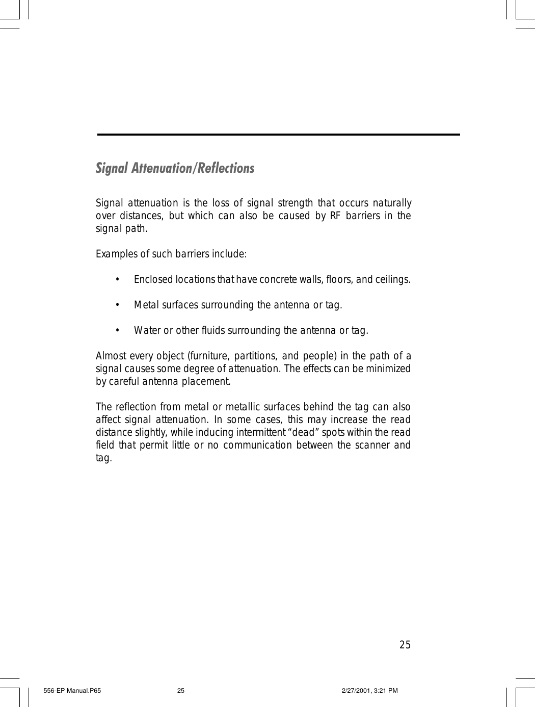 25Signal Attenuation/ReflectionsSignal attenuation is the loss of signal strength that occurs naturallyover distances, but which can also be caused by RF barriers in thesignal path.Examples of such barriers include:&bull;Enclosed locations that have concrete walls, floors, and ceilings.&bull;Metal surfaces surrounding the antenna or tag.&bull;Water or other fluids surrounding the antenna or tag.Almost every object (furniture, partitions, and people) in the path of asignal causes some degree of attenuation. The effects can be minimizedby careful antenna placement.The reflection from metal or metallic surfaces behind the tag can alsoaffect signal attenuation. In some cases, this may increase the readdistance slightly, while inducing intermittent &ldquo;dead&rdquo; spots within the readfield that permit little or no communication between the scanner andtag.556-EP Manual.P65 2/27/2001, 3:21 PM25