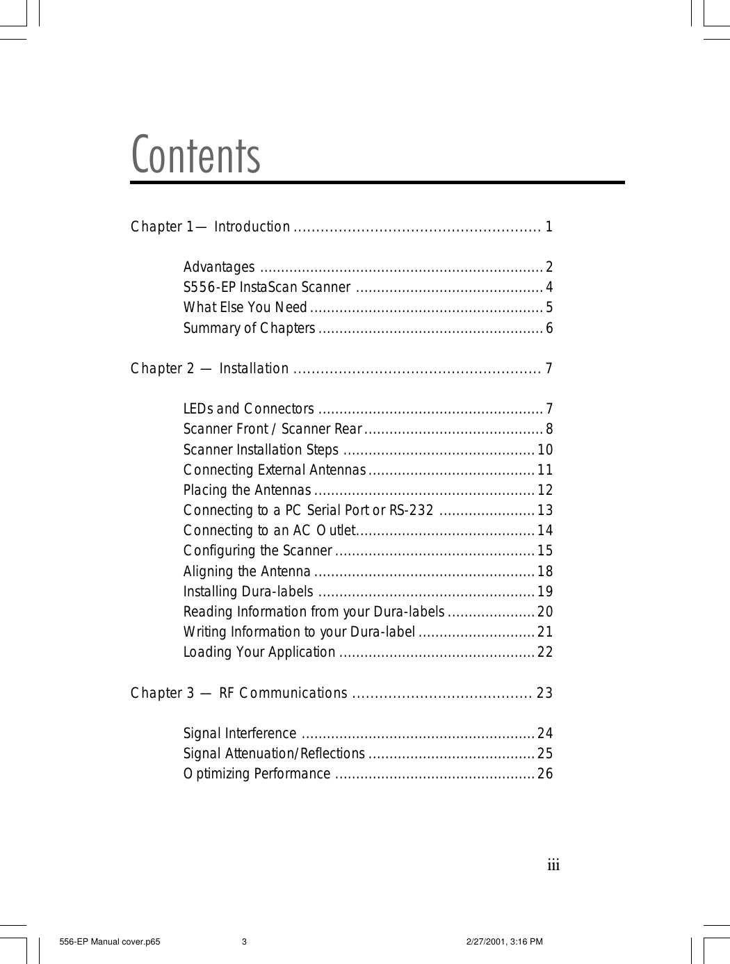 iiiContentsChapter 1&mdash; Introduction....................................................... 1Advantages ....................................................................2S556-EP InstaScan Scanner .............................................4What Else You Need........................................................5Summary of Chapters ......................................................6Chapter 2 &mdash; Installation ....................................................... 7LEDs and Connectors ......................................................7Scanner Front / Scanner Rear...........................................8Scanner Installation Steps ..............................................10Connecting External Antennas........................................11Placing the Antennas .....................................................12Connecting to a PC Serial Port or RS-232 .......................13Connecting to an AC Outlet...........................................14Configuring the Scanner ................................................15Aligning the Antenna.....................................................18Installing Dura-labels ....................................................19Reading Information from your Dura-labels .....................20Writing Information to your Dura-label ............................21Loading Your Application ...............................................22Chapter 3 &mdash; RF Communications ........................................ 23Signal Interference ........................................................24Signal Attenuation/Reflections ........................................25Optimizing Performance ................................................26556-EP Manual cover.p65 2/27/2001, 3:16 PM3