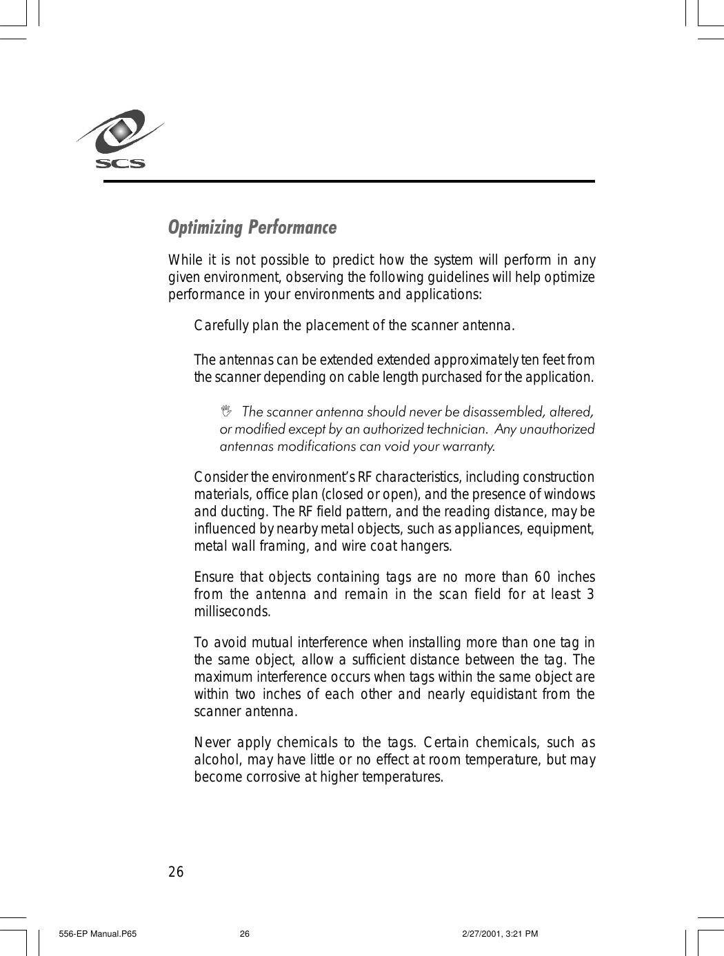 26Optimizing PerformanceWhile it is not possible to predict how the system will perform in anygiven environment, observing the following guidelines will help optimizeperformance in your environments and applications:Carefully plan the placement of the scanner antenna.The antennas can be extended extended approximately ten feet fromthe scanner depending on cable length purchased for the application.I   The scanner antenna should never be disassembled, altered,or modified except by an authorized technician.  Any unauthorizedantennas modifications can void your warranty.Consider the environment&rsquo;s RF characteristics, including constructionmaterials, office plan (closed or open), and the presence of windowsand ducting. The RF field pattern, and the reading distance, may beinfluenced by nearby metal objects, such as appliances, equipment,metal wall framing, and wire coat hangers.Ensure that objects containing tags are no more than 60 inchesfrom the antenna and remain in the scan field for at least 3milliseconds.To avoid mutual interference when installing more than one tag inthe same object, allow a sufficient distance between the tag. Themaximum interference occurs when tags within the same object arewithin two inches of each other and nearly equidistant from thescanner antenna.Never apply chemicals to the tags. Certain chemicals, such asalcohol, may have little or no effect at room temperature, but maybecome corrosive at higher temperatures.556-EP Manual.P65 2/27/2001, 3:21 PM26