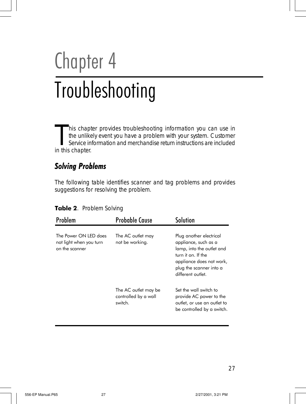 27This chapter provides troubleshooting information you can use inthe unlikely event you have a problem with your system. CustomerService information and merchandise return instructions are includedin this chapter.Solving ProblemsThe following table identifies scanner and tag problems and providessuggestions for resolving the problem.Chapter 4TroubleshootingProblem Probable Cause SolutionThe Power ON LED does not light when you turn on the scannerThe AC outlet may       not be working.Plug another electrical appliance, such as a lamp, into the outlet and turn it on. If the appliance does not work, plug the scanner into a different outlet.The AC outlet may be controlled by a wall switch.Set the wall switch to provide AC power to the outlet, or use an outlet to be controlled by a switch. Table 2.  Problem Solving556-EP Manual.P65 2/27/2001, 3:21 PM27