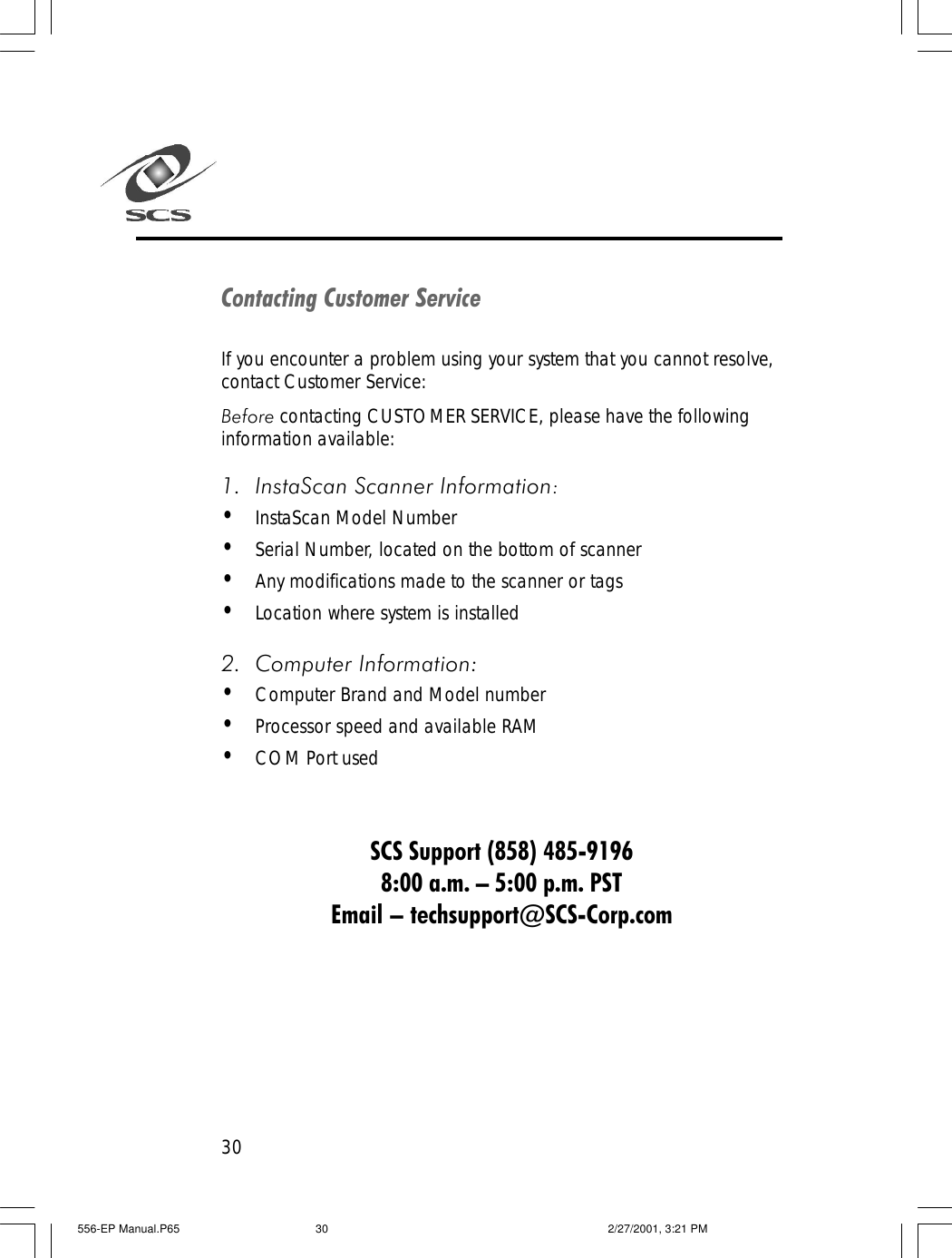 30Contacting Customer ServiceIf you encounter a problem using your system that you cannot resolve,contact Customer Service:Before contacting CUSTOMER SERVICE, please have the followinginformation available:1. InstaScan Scanner Information:&bull;InstaScan Model Number&bull;Serial Number, located on the bottom of scanner&bull;Any modifications made to the scanner or tags&bull;Location where system is installed2. Computer Information:&bull;Computer Brand and Model number&bull;Processor speed and available RAM&bull;COM Port usedSCS Support (858) 485-91968:00 a.m. &ndash; 5:00 p.m. PSTEmail &ndash; techsupport@SCS-Corp.com556-EP Manual.P65 2/27/2001, 3:21 PM30