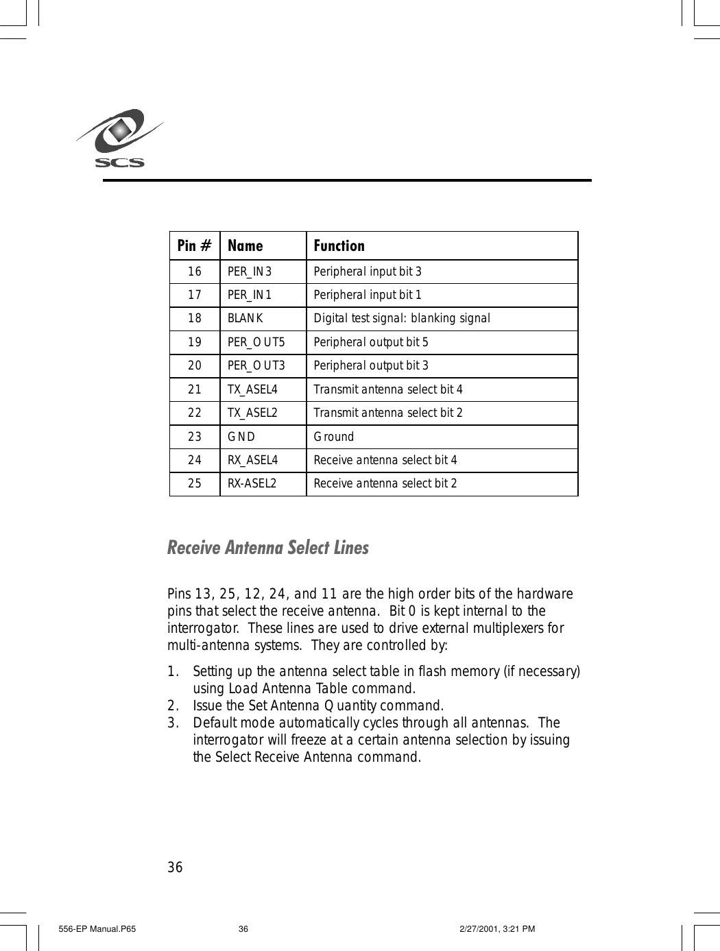 36Pin # Name Function 16 PER_IN3 Peripheral input bit 3 17 PER_IN1 Peripheral input bit 1 18 BLANK Digital test signal: blanking signal 19 PER_OUT5 Peripheral output bit 5 20 PER_OUT3 Peripheral output bit 3 21 TX_ASEL4 Transmit antenna select bit 4 22 TX_ASEL2 Transmit antenna select bit 2 23 GND Ground 24 RX_ASEL4 Receive antenna select bit 4 25 RX-ASEL2 Receive antenna select bit 2  Receive Antenna Select LinesPins 13, 25, 12, 24, and 11 are the high order bits of the hardwarepins that select the receive antenna.  Bit 0 is kept internal to theinterrogator.  These lines are used to drive external multiplexers formulti-antenna systems.  They are controlled by:1. Setting up the antenna select table in flash memory (if necessary)using Load Antenna Table command.2. Issue the Set Antenna Quantity command.3. Default mode automatically cycles through all antennas.  Theinterrogator will freeze at a certain antenna selection by issuingthe Select Receive Antenna command.556-EP Manual.P65 2/27/2001, 3:21 PM36