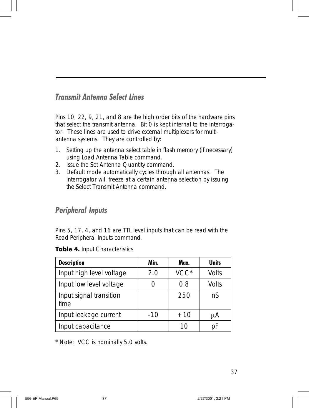 37Transmit Antenna Select LinesPins 10, 22, 9, 21, and 8 are the high order bits of the hardware pinsthat select the transmit antenna.  Bit 0 is kept internal to the interroga-tor.  These lines are used to drive external multiplexers for multi-antenna systems.  They are controlled by:1. Setting up the antenna select table in flash memory (if necessary)using Load Antenna Table command.2. Issue the Set Antenna Quantity command.3. Default mode automatically cycles through all antennas.  Theinterrogator will freeze at a certain antenna selection by issuingthe Select Transmit Antenna command.Peripheral InputsPins 5, 17, 4, and 16 are TTL level inputs that can be read with theRead Peripheral Inputs command.* Note:  VCC is nominally 5.0 volts.Table 4. Input Characteristics Description Min. Max. Units Input high level voltage 2.0 VCC* Volts Input low level voltage 0 0.8 Volts Input signal transition time  250 nS Input leakage current -10 +10 &micro;A Input capacitance    10 pF  556-EP Manual.P65 2/27/2001, 3:21 PM37