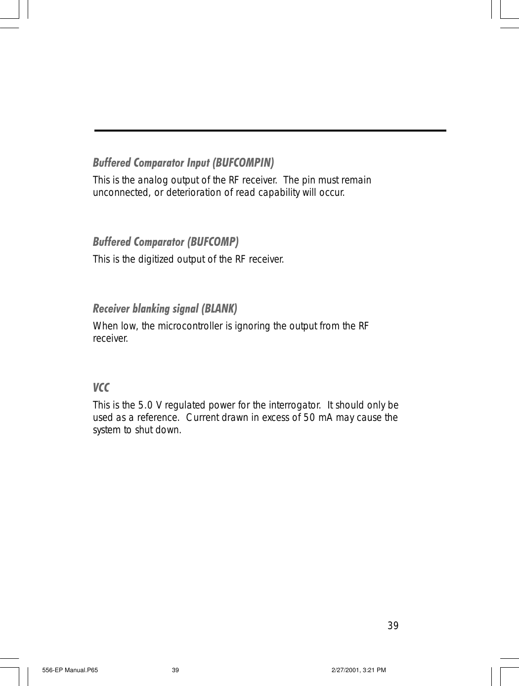39Buffered Comparator Input (BUFCOMPIN)This is the analog output of the RF receiver.  The pin must remainunconnected, or deterioration of read capability will occur.Buffered Comparator (BUFCOMP)This is the digitized output of the RF receiver.Receiver blanking signal (BLANK)When low, the microcontroller is ignoring the output from the RFreceiver.VCCThis is the 5.0 V regulated power for the interrogator.  It should only beused as a reference.  Current drawn in excess of 50 mA may cause thesystem to shut down.556-EP Manual.P65 2/27/2001, 3:21 PM39