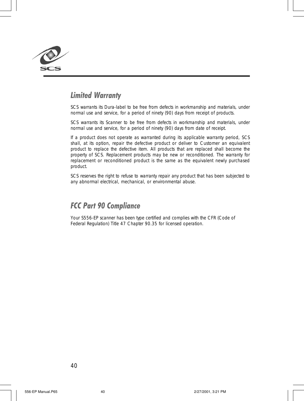 40Limited WarrantySCS warrants its Dura-label to be free from defects in workmanship and materials, undernormal use and service, for a period of ninety (90) days from receipt of products.SCS warrants its Scanner to be free from defects in workmanship and materials, undernormal use and service, for a period of ninety (90) days from date of receipt.If a product does not operate as warranted during its applicable warranty period, SCSshall, at its option, repair the defective product or deliver to Customer an equivalentproduct to replace the defective item. All products that are replaced shall become theproperty of SCS. Replacement products may be new or reconditioned. The warranty forreplacement or reconditioned product is the same as the equivalent newly purchasedproduct.SCS reserves the right to refuse to warranty repair any product that has been subjected toany abnormal electrical, mechanical, or environmental abuse.FCC Part 90 ComplianceYour S556-EP scanner has been type certified and complies with the CFR (Code ofFederal Regulation) Title 47 Chapter 90.35 for licensed operation.556-EP Manual.P65 2/27/2001, 3:21 PM40