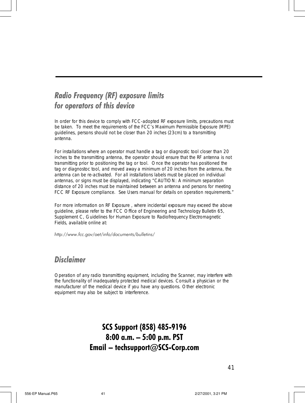 41Radio Frequency (RF) exposure limitsfor operators of this deviceIn order for this device to comply with FCC-adopted RF exposure limits, precautions mustbe taken.  To meet the requirements of the FCC&rsquo;s Maximum Permissible Exposure (MPE)guidelines, persons should not be closer than 20 inches (23cm) to a transmittingantenna.For installations where an operator must handle a tag or diagnostic tool closer than 20inches to the transmitting antenna, the operator should ensure that the RF antenna is nottransmitting prior to positioning the tag or tool.  Once the operator has positioned thetag or diagnostoc tool, and moved away a minimum of 20 inches from the antenna, theantenna can be re-activated.  For all installations labels must be placed on individualantennas, or signs must be displayed, indicating &ldquo;CAUTION: A minimum separationdistance of 20 inches must be maintained between an antenna and persons for meetingFCC RF Exposure compliance.  See Users manual for details on operation requirements.&rdquo;For more information on RF Exposure , where incidental exposure may exceed the aboveguideline, please refer to the FCC Office of Engineering and Technology Bulletin 65,Supplement C, Guidelines for Human Exposure to Radiofrequency ElectromagneticFields, available online at:http://www.fcc.gov/oet/info/documents/bulletins/DisclaimerOperation of any radio transmitting equipment, including the Scanner, may interfere withthe functionality of inadequately protected medical devices. Consult a physician or themanufacturer of the medical device if you have any questions. Other electronicequipment may also be subject to interference.SCS Support (858) 485-91968:00 a.m. &ndash; 5:00 p.m. PSTEmail &ndash; techsupport@SCS-Corp.com556-EP Manual.P65 2/27/2001, 3:21 PM41