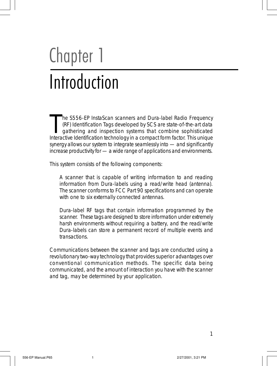 1Chapter 1IntroductionThe S556-EP InstaScan scanners and Dura-label Radio Frequency(RF) Identification Tags developed by SCS are state-of-the-art datagathering and inspection systems that combine sophisticatedInteractive Identification technology in a compact form factor. This uniquesynergy allows our system to integrate seamlessly into &mdash; and significantlyincrease productivity for &mdash; a wide range of applications and environments.This system consists of the following components:A scanner that is capable of writing information to and readinginformation from Dura-labels using a read/write head (antenna).The scanner conforms to FCC Part 90 specifications and can operatewith one to six externally connected antennas.Dura-label RF tags that contain information programmed by thescanner.  These tags are designed to store information under extremelyharsh environments without requiring a battery, and the read/writeDura-labels can store a permanent record of multiple events andtransactions.Communications between the scanner and tags are conducted using arevolutionary two-way technology that provides superior advantages overconventional communication methods. The specific data beingcommunicated, and the amount of interaction you have with the scannerand tag, may be determined by your application.556-EP Manual.P65 2/27/2001, 3:21 PM1